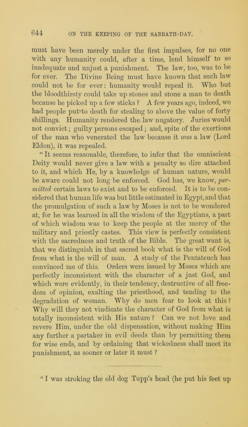 G44 must have been merely under the first impulses, for no one with any humanity could, after a time, lend himself to so inadequate and unjust a punishment. The law, too, was to be for ever. The Divine Being must have known that such law could not be for ever; humanity would repeal it. Who but the bloodtliirsty could take up stones and stone a man to death because he picked up a few sticks ? A few years ago, indeed, we had people put to death for stealing to above the value of forty shillings. Humanity rendered the law nugatory. Juries would not convict; guilty persons escaped; and, spite of the exertions of the man who venerated the law because it luas a law (Lord Eldon), it was repealed. “ It seems reasonable, therefore, to infer that the omniscient Deity would never give a law with a penalty so dire attached to it, and which He, by a knowledge of human nature, would be aware could not long be enforced. God has, we know, per- mitted certain laws to exist and to be enforced. It is to be con- sidered that human life was but little estimated in Egypt, and that the promulgation of such a law by Moses is not to be wondered at, for he was learned in all the wisdom of the Egyptians, a part of which wisdom was to keep the people at the mercy of the military and priestly castes. This view is perfectly consistent with the sacredness and truth of the Bible. The great want is, that we distinguish in that sacred book what is the will of God from what is the will of man. A study of the Pentateuch has convinced me of this. Orders were issued by Moses which are perfectly inconsistent with the character of a just God, and which were evidently, in their tendency, destructive of all free- dom of opinion, exalting the priesthood, and tending to the degradation of woman. Why do men fear to look at this ? Why will they not vindicate the character of God from what is totally inconsistent with His nature ? Can we not love and revere Him, under the old dispensation, without making Him any further a partaker in evil deeds than by permitting them for wise ends, and by ordaining that wickedness shall meet its punishment, as sooner or later it must ? “ I was stroking the old dog Tupp’s head (he put his feet up