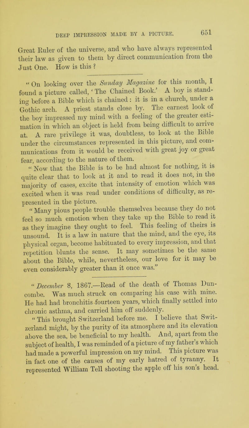 DEEP IMPUESSION MADE BY A PICTUKE. Great Euler of the universe, and who have always represented their law as given to them by direct communication from the Just One. How is this ? “ On looking over the Sunday Magazine for this month, I found a picture called, ‘ The Chained Book.’ A boy is stand- ing before a Bible which is chained : it is in a church, under a Gothic arch. A priest stands close by. The earnest look of the boy impressed my mind with a feeling of the greater esti- mation in which an object is held from being difficult to arrive at. A rare privilege it was, doubtless, to look at the Bible under the circumstances represented in this picture, and com- munications from it would be received with great joy or great fear, according to the nature of them. “ Now that the Bible is to be had almost for nothing, it is quite clear that to look at it and to read it does not, in the majority of cases, excite that intensity of emotion which was excited when it was read under conditions of difficulty, as re- presented in the picture. “ Many pious people trouble themselves because they do not feel so much emotion when they take up the Bible to read it as they imagine they ought to feel. This feeling of theirs is unsound. It is a law in nature that the mind, and the eye, its physical organ, become habituated to every impression, and that repetition blunts the sense. It may sometimes be the same about the Bible, while, nevertheless, our love for it may be even considerably greater than it once was.” ‘^December 8, 1867.—Bead of the death of Thomas Dun- combe. Was much struck on comparing his case with mine. He had had bronchitis-fourteen years, which finally settled into chronic asthma, and carried him off suddenly. “ This brought Switzerland before me. I believe that Swit- zerland might, by the purity of its atmosphere and its elevation above the sea, be beneficial to my health. And, apart from the subject of health, I was reminded of a picture of my father s which had made a powerful impression on my mind. This picture was in fact one of the causes of my early hatred of tyranny. It represented William Tell shooting the apple off his son’s head.