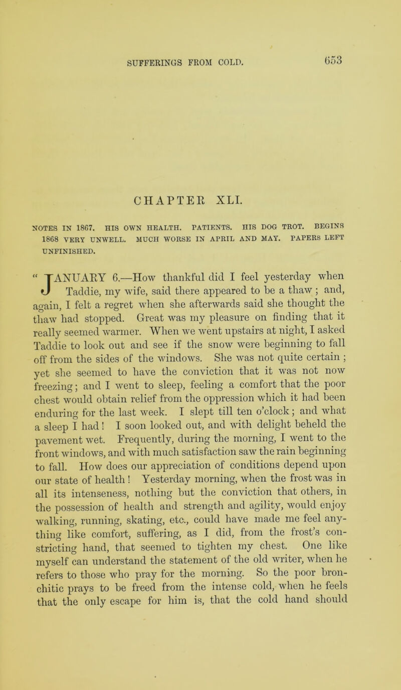 SUFFERINGS FROM COLD. CHAPTER XLI. NOTES IN 18G7. HIS OWN HEALTH. PATIENTS. HIS DOG TROT. BEGINS 1868 VERY UNWELL. MUCH WORSE IN APRIL AND MAY. PAPERS LEFT UNFINISHED. “ TAXUARY 6.—How thankful did I feel yesterday when tJ Taddie, my wdfe, said there appeared to be a thaw ; and, again, I felt a regret when she afterwards said she thought the thaw had stopped. Great was my pleasure on finding that it really seemed warmer. When we went upstairs at night, I asked Taddie to look out and see if the snow were beginning to fall off from the sides of the windows. She was not quite certain ; yet she seemed to have the conviction that it was not now freezing; and I went to sleep, feeling a comfort that the poor chest would obtain relief from the oppression which it had been enduring for the last week. I slept till ten o’clock; and what a sleep I had! I soon looked out, and with delight beheld the pavement wet. Frequently, during the morning, I went to the front windows, and with much satisfaction saw the rain beginning to fall. How does our appreciation of conditions depend upon our state of health ! Yesterday morning, when the frost was in all its intenseness, nothing but the conviction that others, in the possession of health and strength and agility, would enjoy walking, running, skating, etc., could have made me feel any- thing like comfort, suffering, as I did, from the frost’s con- stricting hand, that seemed to tighten my chest. One like myself can understand the statement of the old writer, when he refers to those who pray for the morning. So the poor bron- chitic prays to be freed from the intense cold, when he feels that the only escape for him is, that the cold hand should