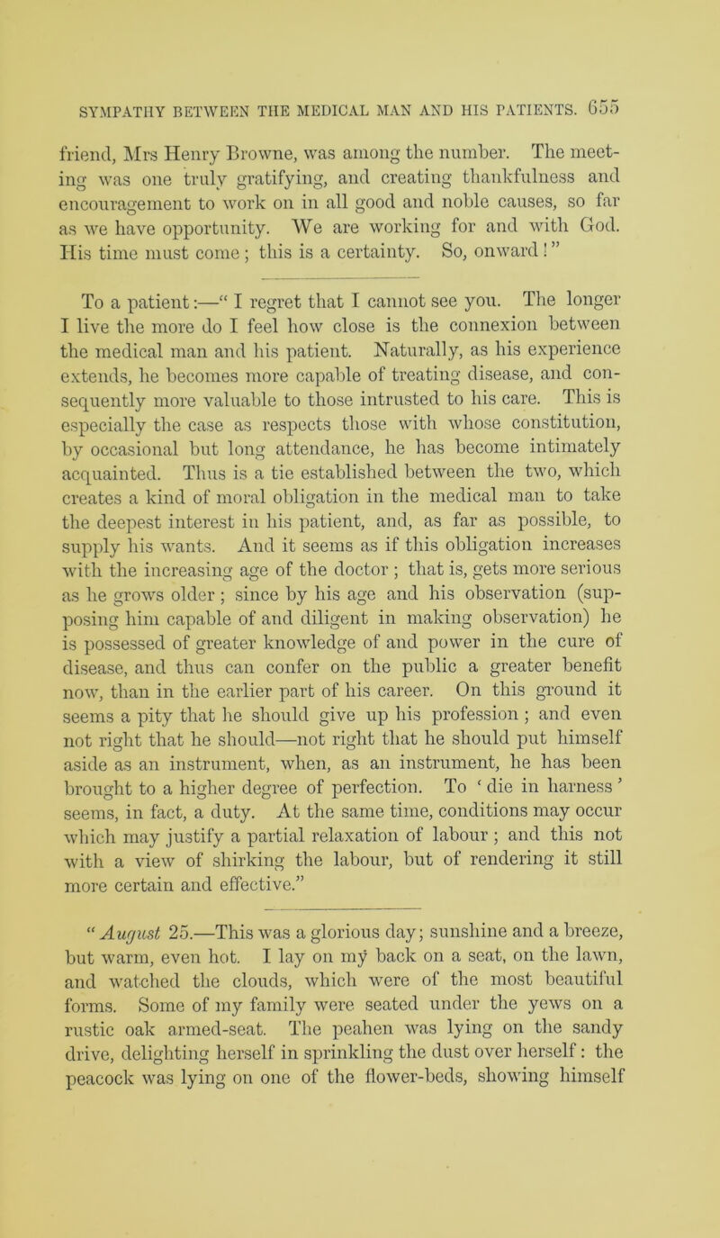 SYMPATHY BETWEEN THE MEDICAL MAN AND HIS PATIENTS. G55 friend, Mrs Henry Browne, was among the number. The meet- ing was one truly gratifying, and creating thankfulness and encouragement to work on in all good and noble causes, so far as we have opportunity. We are working for and with God. His time must come ; this is a certainty. So, onward! ” To a patient:—“ I regret that I cannot see you. The longer I live the more do I feel how close is the connexion between the medical man and his patient. Naturally, as his experience extends, he becomes more capable of treating disease, and con- sequently more valuable to those intrusted to his care. This is especially the case as respects those with whose constitution, by occasional but long attendance, he has become intimately acquainted. Thus is a tie established between the two, which creates a kind of moral obligation in the medical man to take the deepest interest in his patient, and, as far as possible, to supply his wants. And it seems as if tliis obligation increases with the increasing age of the doctor ; that is, gets more serious as he grows older; since by his age and his observation (sup- posing him capable of and diligent in making observation) he is possessed of greater knowledge of and power in the cure of disease, and thus can confer on the public a greater benefit now, than in the earlier part of his career. On this gTOund it seems a pity that lie should give up his profession ; and even not right that he should—not right that he should put himself aside as an instrument, when, as an instrument, he has been brought to a higher degree of perfection. To ‘ die in harness ’ seems, in fact, a duty. At the same time, conditions may occur which may justify a partial relaxation of labour ; and this not with a view of shirking the labour, but of rendering it still more certain and effective.” “ Aurjust 25.—This was a glorious day; sunshine and a breeze, but warm, even hot. I lay on my back on a seat, on the lawn, and watched the clouds, which were of the most beautiful forms. Some of my family were seated under the yews on a rustic oak armed-seat. The peahen was lying on the sandy drive, delighting herself in sprinkling the dust over herself: the peacock was lying on one of the flower-beds, showing himself