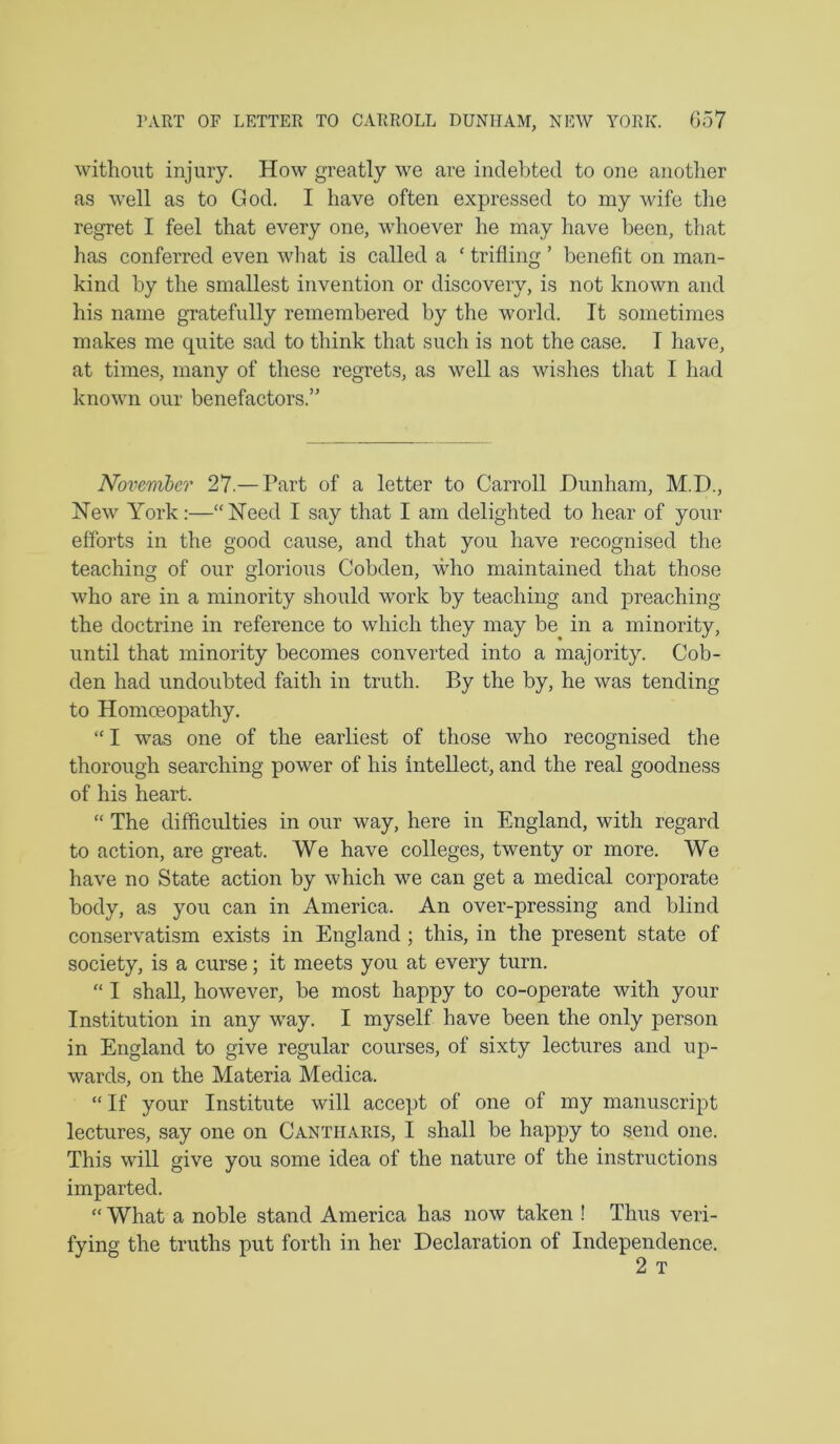 ]’ART OF LETTER TO CARROLL DUNHAM, NEW YORK. G57 without injury. How greatly we are indebted to one another as well as to God. I have often expressed to my wife the regret I feel that every one, whoever he may have been, that has conferred even what is called a ‘ trifling ’ benefit on man- kind by the smallest invention or discovery, is not known and his name gTatefully remembered by the world. It sometimes makes me quite sad to think that such is not the case. I have, at times, many of these regrets, as well as wishes tliat I had known our benefactors.” Novemher 27.— Part of a letter to Carroll Dunham, M.D., New York:—“Need I say that I am delighted to hear of your efforts in the good cause, and that you have recognised the teaching of our glorious Cobden, who maintained that those who are in a minority should work by teaching and preaching the doctrine in reference to which they may be in a minority, until that minority becomes converted into a majority. Cob- den had undoubted faith in truth. By the by, he was tending to Homoeopathy. “ I was one of the earliest of those who recognised the thorough searching power of his intellect, and the real goodness of his heart. “ The difficulties in our way, here in England, with regard to action, are great. We have colleges, twenty or more. We have no State action by which we can get a medical corporate body, as you can in America. An over-pressing and blind conservatism exists in England ; this, in the present state of society, is a curse; it meets you at every turn. “ I shall, however, be most happy to co-operate with your Institution in any way. I myself have been the only person in England to give regular courses, of sixty lectures and up- wards, on the Materia Medica. “If your Institute will accept of one of my manuscript lectures, say one on Cantiiaris, I shall be happy to send one. This will give you some idea of the nature of the instructions imparted. “ What a noble stand America has now taken ! Thus veri- fying the truths put forth in her Declaration of Independence. 2 T