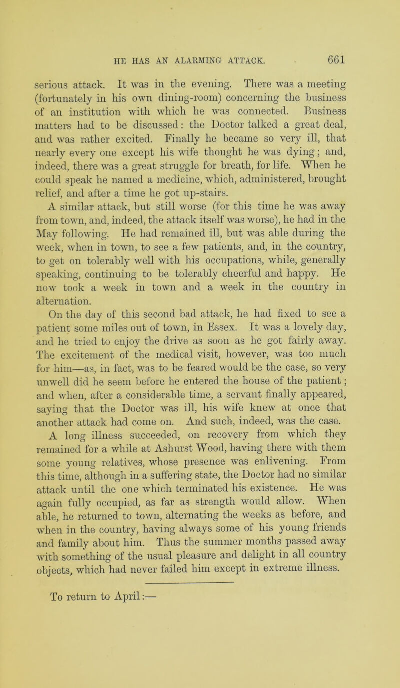 serious attack. It was in the evening. There was a meeting (fortunately in his own dining-room) concerning the business of an institution with which he was connected. Business matters had to be discussed: tlie Doctor talked a great deal, and was rather excited. Finally he became so very ill, that nearly every one except his wife thought he was dying; and, indeed, there was a great struggle for breath, for life. When he could speak he named a medicine, which, administered, brought relief, and after a time he got up-stairs. A similar attack, but still worse (for this time he was away from town, and, indeed, the attack itself was worse), he had in the May following. He had remained ill, but was able during the week, when in town, to see a few patients, and, in the country, to get on tolerably well with his occupations, while, generally speaking, continuing to be tolerably cheerful and happy. He now took a week in town and a week in the country in alternation. On the day of this second bad attack, he had fixed to see a patient some miles out of town, in Essex. It was a lovely day, and he tried to enjoy the drive as soon as he got fairly away. The excitement of the medical visit, however, was too much for him—as, in fact, was to be feared would be the case, so very unwell did he seem before he entered the house of the patient; and when, after a considerable time, a servant finally appeared, saying that the Doctor was ill, his wife knew at once that another attack had come on. And such, indeed, was the case. A long illness succeeded, on recovery from which they remained for a while at Ashurst Wood, having there with them some young relatives, whose presence was enlivening, hrom this time, although in a suffering state, the Doctor had no similar- attack until the one which terminated his existence. He was again fully occupied, as far as strength would allow. When able, he returned to town, alternating the weeks as before, and when in the country, having always some of his young friends and family about him. Thus the summer months passed away with something of the usual pleasure and delight in all country objects, which had never failed him except in extreme illness. To return to April;—