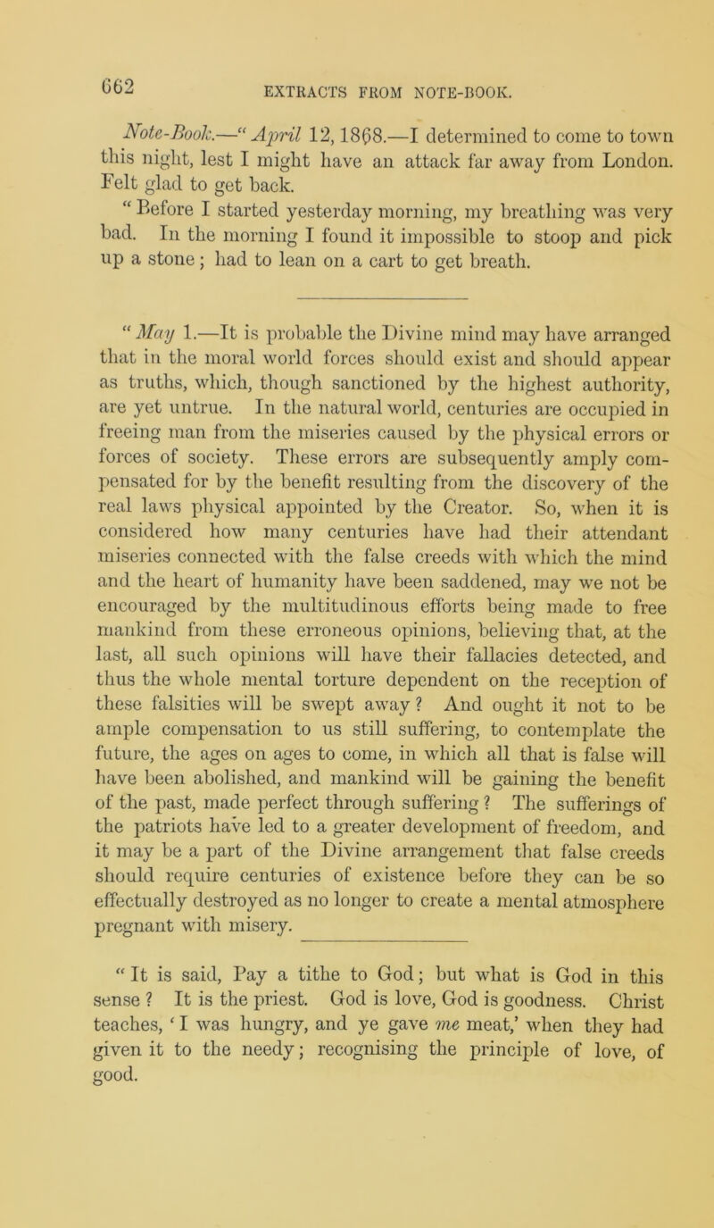 G62 Note-Book.—Aiwil 12,18(58.—I determined to come to town this night, lest I might have an attack far away from London. Felt glad to get back. “ Before I started yesterday morning, my breathing was very bad. In the morning I found it impossible to stoop and pick up a stone; had to lean on a cart to get breath. “ May 1.—It is probable the Divine mind may have arranged that in the moral world forces should exist and should appear as truths, which, though sanctioned by the highest authority, are yet untrue. In the natural world, centuries are occupied in freeing man from the miseries caused by the physical errors or forces of society. These errors are subsequently amply com- pensated for by the benefit resulting from the discovery of the real laws physical appointed by the Creator, So, when it is considered how many centuries have had their attendant miseries connected with the false creeds with which the mind and the heart of humanity have been saddened, may we not be encouraged by the multitudinous efforts being made to free mankind from these erroneous opinions, believing that, at the last, all such opinions will have their fallacies detected, and thus the whole mental torture dependent on the recei)tion of these falsities will be swept away ? And ought it not to be ample compensation to us still suffering, to contemplate the future, the ages on ages to come, in which all that is false will liave been abolished, and mankind vdll be gaining the benefit of the past, made perfect through suffering ? The sufferings of the patriots have led to a greater development of freedom, and it may be a part of the Divine arrangement that false creeds should require centuries of existence before they can be so effectually destroyed as no longer to create a mental atmosphere pregnant with misery. “It is said. Pay a tithe to God; but what is God in this sense ? It is the priest. God is love, God is goodness. Christ teaches, ‘ I was hungry, and ye gave me meat,’ when they had given it to the needy; recognising the princqde of love, of good.