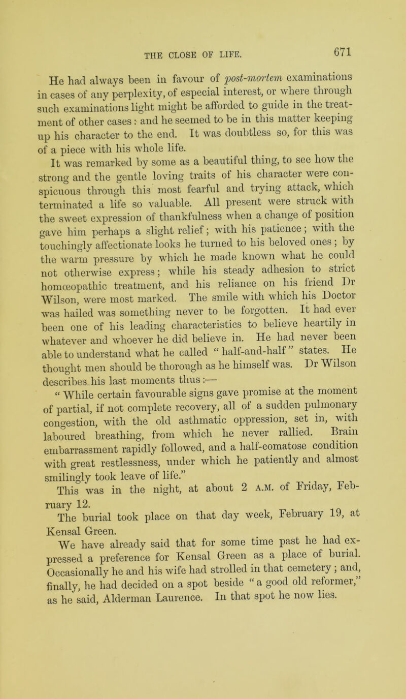 THE CLOSE OF LIFE. He had always been in favour of post-mortem examinations in cases of any perplexity, of especial interest, or wheie thiougli such examinations light might be afforded to guide in the treat- ment of other cases: and he seemed to he in this matter keeping up his character to the end. It was doubtless so, for this was of a piece with his whole life. It was remarked by some as a beautiful thing, to see how the strong and the gentle loving traits ot his character were corr- spicrroirs throirgh this rrrost fearful arrd tryirrg attack, which terminated a life so valuable. All present were struck wfflr the sweet expression of thank!irlrress wherr a charrge of positiorr gave him perhaps a slight relief; with his patierrce, with the touchingly affectionate looks he tirrrred to his belo'ved ones, by the warirr pressure by which he rrrade krrowir what he could not otherwise express; while his steady adhesion to strict horrroeopathic treatment, arrd his reliance orr his Irierrd Dr Wilson, were most marked. The srrrile with which his Doctor was hailed was something rrever to be forgotten. It had ever been one of his leading characteristics to believe heartily in whatever and whoever he did believe irr. He had never been able to understand what he called “ half-arrd-half states. He thought merr should be thorough as he himself was. Dr Wilson describes his last moments thus :— “ While certain favourable signs gave promise at the momerrt of partial, if not complete recovery, all of a sudden pulmonary congestion, with the old asthmatic oppressiorr, set irr, with laboirred breathing, from which he never rallred. Brarn embarrassment rapidly followed, and a half-comatose condition with great restlessness, rrnder which he patiently arrd almost smilirrgly took leave of life. This was in the night, at about 2 a.m. of Friday, Feb- rirary 12. The burial took place orr that day week, February 19, at Kensal Green. We have already said that for some time past he had ex- pressed a preference for Kensal Green as a place of burial. Occasionally he and his wife had strolled irr that cemetery ; arrd, finally, he had decided orr a spot beside “ a good old reformer, as he said, Alderman Laurence. Irr that spot he now lies.