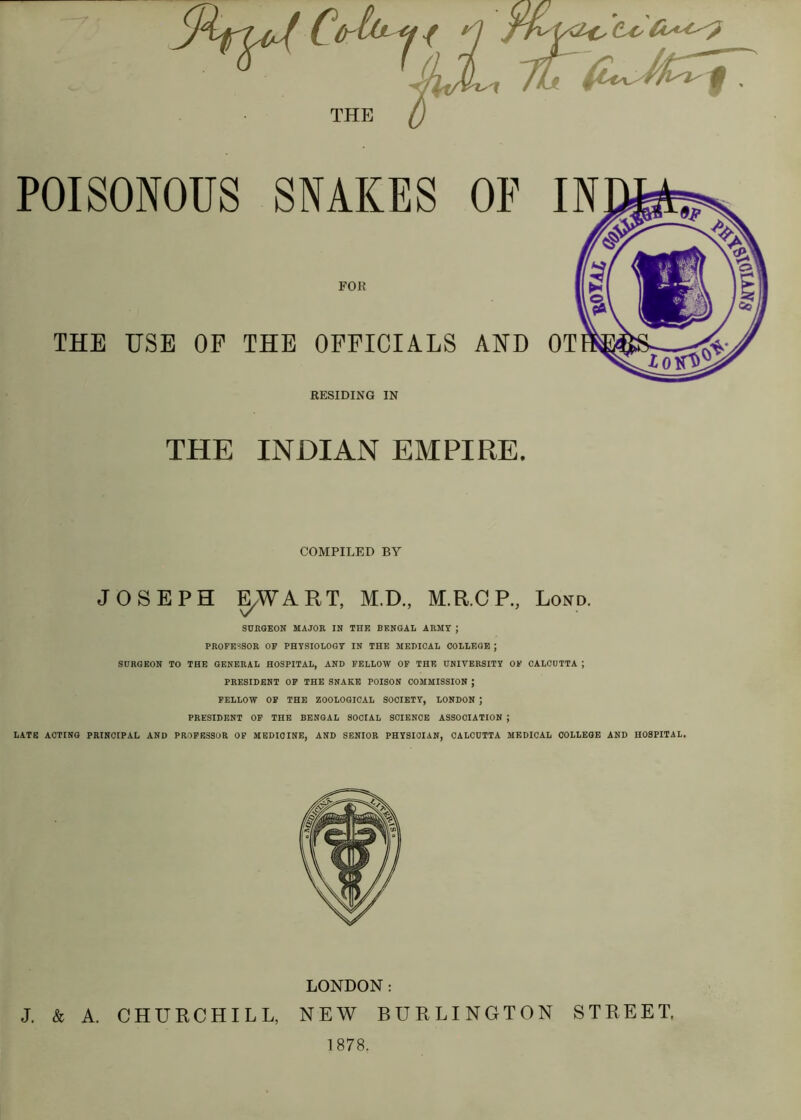 THE POISONOUS SNAKES OF FOR THE USE OF THE OFFICIALS AND RESIDING IN THE INDIAN EMPIRE, COMPILED BY JOSEPH ^WART, M.D., M.R.CP., Lond. SURGEON MAJOR IN THE BENGAL ARMY ; PROFESSOR OP PHYSIOLOGY IN THE MEPICAL COLLEGE ; SURGEON TO THE GENERAL HOSPITAL, AND FELLOW OF THE UNIVERSITY OF CALCUTTA ; PRESIDENT OP THE SNAKE POISON COMMISSION ; FELLOW OF THE ZOOLOGICAL SOCIETY, LONDON ; PRESIDENT OF THE BENGAL SOCIAL SCIENCE ASSOCIATION ; LATE ACTING PRINCIPAL AND PROFESSOR OF MEDICINE, AND SENIOR PHYSICIAN, CALCUTTA MEDICAL COLLEGE AND HOSPITAL. LONDON: J. & A. CHURCHILL, NEW BURLINGTON STREET. 1878.