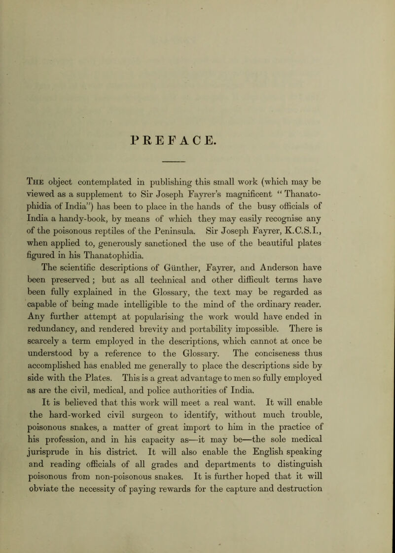 PREFACE. The object contemplated in publishing this small work (which may be viewed as a supplement to Sir Joseph Fayrer’s magnificent “ Thanato- phidia of India”) has been to place in the hands of the busy officials of India a handy-book, by means of which they may easily recognise any of the poisonous reptiles of the Peninsula. Sir Joseph Fayrer, K.C.S.I., when applied to, generously sanctioned the use of the beautiful plates figured in his Thanatophidia. The scientific descriptions of Gunther, Fayrer, and Anderson have been preserved; but as aU technical and other difficult terms have been fully explained in the Glossary, the text may be regarded as capable of being made intelligible to the mind of the ordinary reader. Any further attempt at popularising the work would have ended in redundancy, and rendered brevity and portability impossible. There is scarcely a term employed in the descriptions, which cannot at once be understood by a reference to the Glossary. The conciseness thus accomphshed has enabled me generally to place the descriptions side by side with the Plates. This is a great advantage to men so fully employed as are the civil, medical, and police authorities of India. It is believed that this work will meet a real want. It will enable the hard-worked civil surgeon to identify, without much trouble, poisonous snakes, a matter of great import to him in the practice of his profession, and in his capacity as—it may be—the sole medical jurisprude in his district. It will also enable the English speaking and reading officials of all grades and departments to distinguish poisonous from non-poisonous snakes. It is further hoped that it will obviate the necessity of paying rewards for the capture and destruction