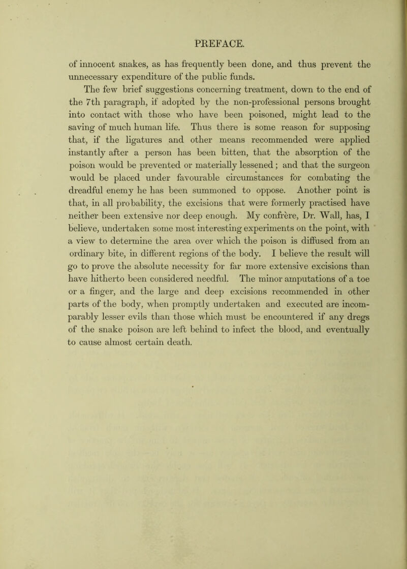 of innocent snakes, as has frequently been done, and thus prevent the unnecessary expenditure of the public funds. The few brief suggestions concerning treatment, down to the end of the 7th pa,ragraph, if adopted by the non-professional persons brought into contact with those who have been poisoned, might lead to the saving of much human life. Thus there is some reason for supposing that, if the ligatures and other means recommended were applied instantly after a person has been bitten, that the absorption of the poison would be prevented or materially lessened; and that the surgeon would be placed under favourable circumstances for combating the dreadful enemy he has been summoned to oppose. Another point is that, m all probability, the excisions that were formerly practised have neither been extensive nor deep enough. My confrere. Dr. Wall, has, I believe, undertaken some most interesting experiments on the point, with a view to determine the area over which the poison is diflFased from an ordmary bite, in different regions of the body. I believe the result will go to prove the absolute necessity for far more extensive excisions than have hitherto been considered needful. The minor amputations of a toe or a finger, and the large and deep excisions recommended in other parts of the body, when promptly undertaken and executed are incom- parably lesser evils than those which must be encountered if any dregs of the snake poison are left behind to infect the blood, and eventually to cause almost certain death.