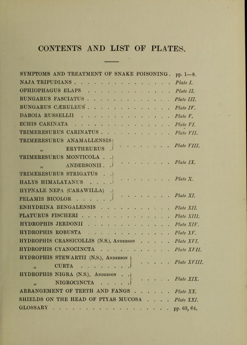 CONTENTS AND LIST OF PLATES SYMPTOMS AND TREATMENT OF SNAKE POISONING. NAJA TRIPUDIANS OPHIOPHAGUS FLAPS BUNGARUS FASCIATUS BUNGARUS CiERULEUS DABOIA RUSSELLII ECHTS CARINATA TRIMERESURUS CARINATUS TRIMERESURUS ANAMALLENSIS) „ ERYTHRURUS J TRIMERESURUS MONTICOLA . .] „ ANDERSONII . TRIMERESURUS STRIGATUS . .| HALYS HIMALAYANUS . . . HYPNALE NEPA (CARAWILLA) .1 PELAMIS BICOLOR 1 ENHYDRINA BENGALENSIS . PLATURUS FISCHERI HYDROPHIS JERDONII HYDROPHIS ROBUSTA HYDROPHIS CRASSICOLLIS (N.S.), Anderson HYDROPHIS CYANOCINCTA HYDROPHIS STEWARTII (N.S.), Anderson \ „ CURTA j HYDROPHIS NIGRA (N.S.), Anderson . „ NIGROCINCTA j ARRANGEMENT OF TEETH AND FANGS SHIELDS ON THE HEAD OF PTYAS MUCOSA .... GLOSSARY pp. 1—8. Plate /. Plate II. Plate III. Plate IV. Plate V, Plate VI. Plate VII. Plate VIII. Plate IX. Plate X. Plate XI. Plate XII. Plate XIll. Plate XIV. Plate XV. Plate XVI. Plate XVII. Plate XVIII. Plate XIX. Plate XX. Plate XXL pp. 63^ 64,