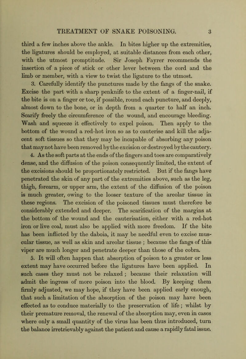 third a few inches above the ankle. In bites higher up the extremities, the ligatures should be employed, at suitable distances from each other, with the utmost promptitude. Sir Joseph Fayrer recommends the insertion of a piece of stick or other lever between the cord and the limb or member, with a view to twist the ligature to the utmost. 3. Carefully identify the prmctures made by the fangs of the snake. Excise the part with a sharp penknife to the extent of a finger-nail, if the bite is on a finger or toe, if possible, round each puncture, and deeply, almost down to the bone, or in depth from a quarter to half an inch. Scarify fireely the circumference of the wound, and encourage bleeding. Wash and squeeze it effectively to expel poison. Then apply to the bottom of the wound a red-hot iron so as to cauterise and kill the adja- cent soft tissues so that they may be incapable of absorbing any poison that may not have been removed by the excision or destroyed by the cautery. 4. As the soft parts at the ends of the fingers and toes are comparatively dense, and the diffusion of the poison consequently limited, the extent of the excisions should be proportionately restricted. But if the fangs have penetrated the skin of any part of the extremities above, such as the leg, thigh, forearm, or upper arm, the extent of the diffusion of the poison is much greater, owing to the looser texture of the areolar tissue in these regions. The excision of the poisoned tissues must therefore be considerably extended and deeper. The scarification of the margins at the bottom of the wound and the cauterisation, either with a red-hot iron or live coal, must also be applied with more freedom. If the bite has been inflicted by the daboia, it may be needful even to excise mus- cular tissue, as well as skin and areolar tissue ; because the fangs of this viper are much longer and penetrate deeper than those of the cobra. 5. It wOI often happen that absorption of poison to a greater or less extent may have occurred before the ligatures have been applied. In such cases they must not be relaxed ; because their relaxation wiU admit the ingress of more poison into the blood. By keeping them firmly adjusted, we may hope, if they have been applied early enough, that such a limitation of the absorption of the poison may have been effected as to conduce materially to the preservation of life; whilst by their premature removal, the renewal of the absorption may, even in cases where only a small quantity of the virus has been thus introduced, turn the balance irretrievably against the patient and cause a rapidly fatal issue.