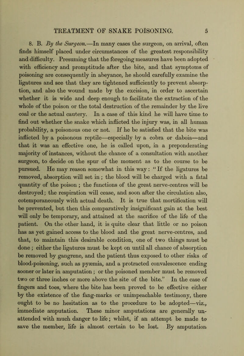 8. B. By the Surgeon.—In many cases the surgeon, on arrival, often finds himself placed under circumstances of the greatest responsibility and difficulty. Presuming that the foregoing measures have been adopted with efficiency and promptitude after the bite, and that symptoms of poisoning are consequently in abeyance, he should carefully examine the ligatures and see that they are tightened sufficiently to prevent absorp- tion, and also the wound made by the excision, in order to ascertain whether it is wide and deep enough to facihtate the extraction of the whole of the poison or the total destruction of the remainder by the live coal or the actual cautery. In a case of this kind he will have time to find out whether the snake which inflicted the injury was, in all human probability, a poisonous one or not. If he be satisfied that the bite was inflicted by a poisonous reptile—especially by a cobra or daboia—and that it was an effective one, he is called upon, in a preponderating majority of instances, without the chance of a consultation with another surgeon, to decide on the spur of the moment as to the course to be pursued. He may reason somewhat in this way : “If the ligatures be removed, absorption will set in; the blood will be charged with a fatal quantity of the poison ; the functions of the great nerve-centres will be destroyed; the respiration will cease, and soon after the circulation also, cotemporaneously with actual death. It is true that mortification will be prevented, but then this comparatively insignificant gain at the best will only be temporary, and attained at the sacrifice of the hfe of the patient. On the other hand, it is quite clear that httle or no poison has as yet gained access to the blood and the great nerve-centres, and that, to maintain this desirable condition, one of two things must be done ; either the ligatures must be kept on until all chance of absorption be removed by gangrene, and the patient thus exposed to other risks of blood-poisoning, such as pyaemia, and a protracted convalescence ending sooner or later in amputation ; or the poisoned member must be removed two or three inches or more above the site of the bite.” In the case of fingers and toes, where the bite has been proved to be effective either by the existence of the fang-marks or unimpeachable testimony, there ought to be no hesitation as to the procedure to be adopted—viz,, immediate amputation. These minor amputations are generally un- attended with much danger to life; whilst, if an attempt be made to save the member, life is almost certain to be lost. By amputation