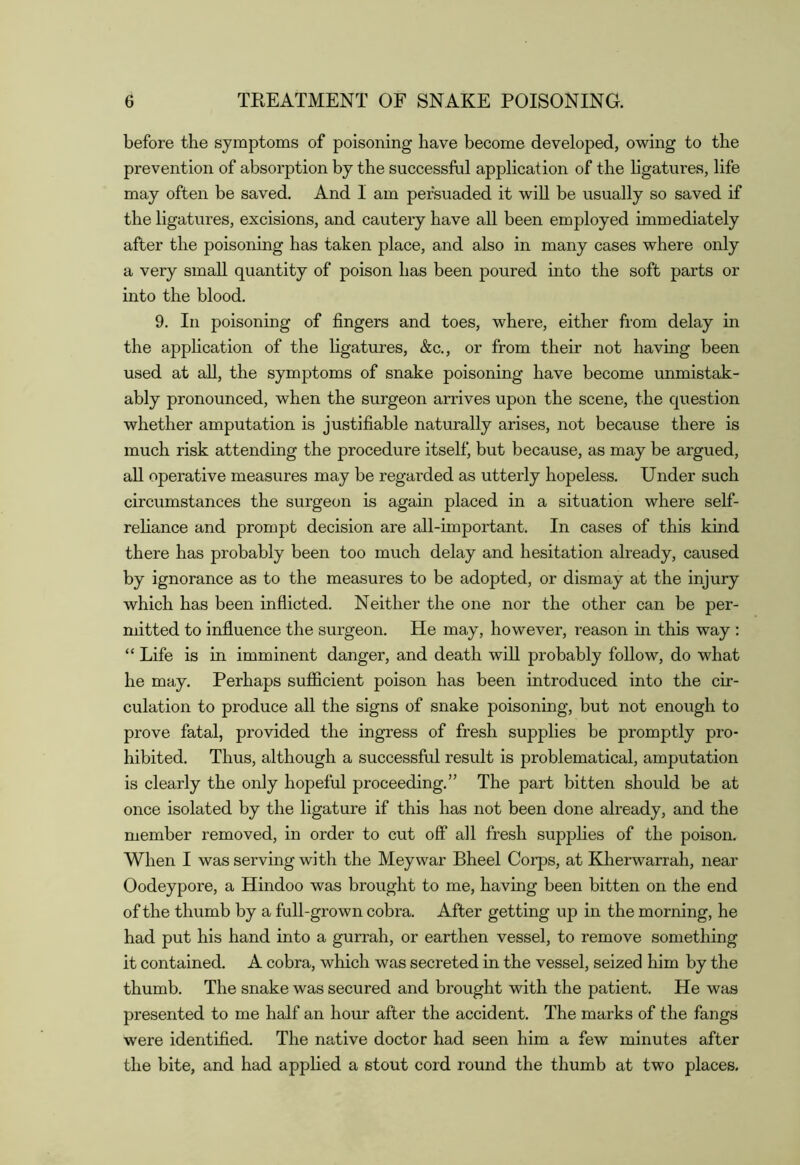 before the symptoms of poisoning have become developed, owing to the prevention of absorption by the successful application of the ligatures, life may often be saved. And I am persuaded it wiU be usually so saved if the ligatures, excisions, and cautery have all been employed immediately after the poisoning has taken place, and also in many cases where only a very small quantity of poison has been poured into the soft parts or into the blood. 9. In poisoning of fingers and toes, where, either from delay in the apphcation of the ligatures, &c., or from their not having been used at aU, the symptoms of snake poisoning have become unmistak- ably pronounced, when the surgeon arrives upon the scene, the question whether amputation is justifiable naturally arises, not because there is much risk attending the procedure itself, but because, as may be argued, all operative measures may be regarded as utterly hopeless. Under such circumstances the surgeon is again placed in a situation where self- rehance and prompt decision are all-important. In cases of this kind there has probably been too much delay and hesitation already, caused by ignorance as to the measures to be adopted, or dismay at the injury which has been inflicted. Neither the one nor the other can be per- mitted to influence the surgeon. He may, however, reason in this way : “ Life is in imminent danger, and death will probably follow, do what he may. Perhaps sufficient poison has been introduced into the cir- culation to produce all the signs of snake poisoning, but not enough to prove fatal, provided the ingress of fresh supplies be promptly pro- hibited. Thus, although a successful result is problematical, amputation is clearly the only hopeful proceeding.” The part bitten should be at once isolated by the ligature if this has not been done already, and the member removed, in order to cut off all fresh supplies of the poison. When I was serving with the Meywar Bheel Corps, at Kherwarrah, near Oodeypore, a Hindoo was brought to me, having been bitten on the end of the thumb by a full-grown cobra. After getting up in the morning, he had put his hand into a gurrah, or earthen vessel, to remove something it contained. A cobra, which was secreted in the vessel, seized him by the thumb. The snake was secured and brought with the patient. He was presented to me half an hour after the accident. The marks of the fangs were identified. The native doctor had seen him a few minutes after the bite, and had applied a stout cord round the thumb at two places.