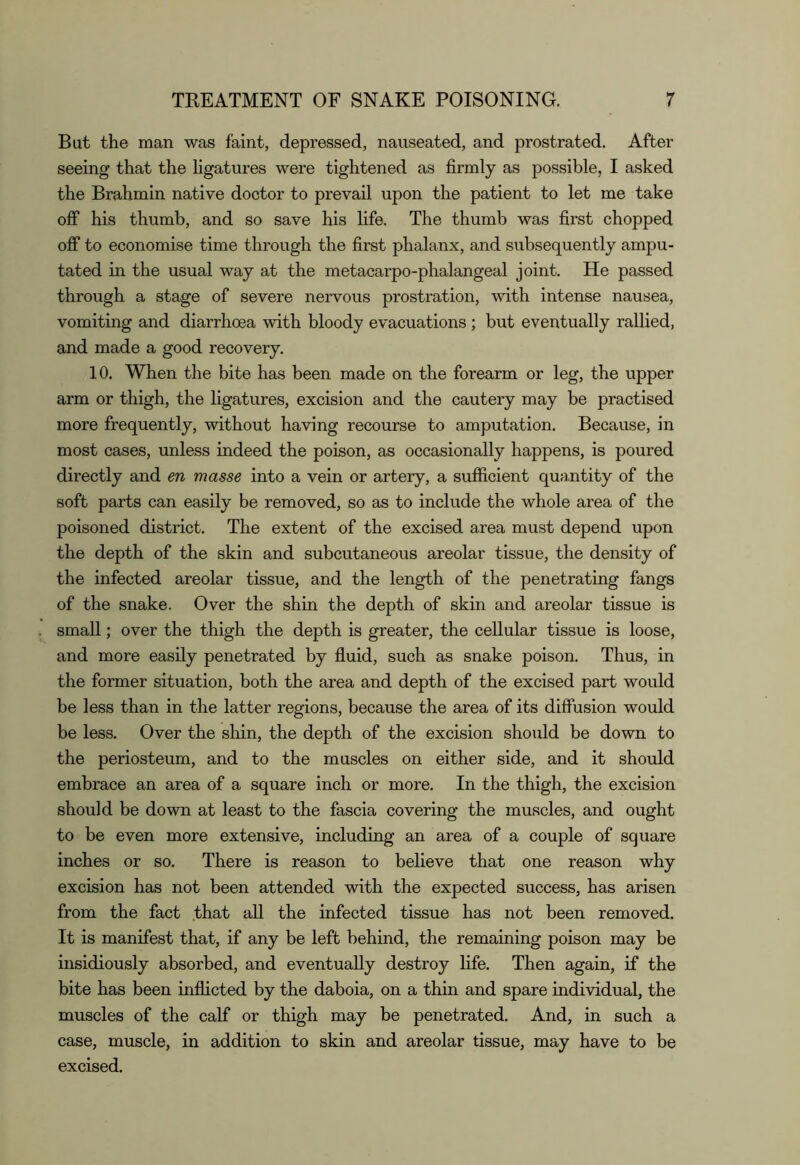 But the man was faint, depressed, nauseated, and prostrated. After seeing that the Hgatures were tightened as firmly as possible, I asked the Brahmin native doctor to prevail upon the patient to let me take ofi* his thumb, and so save his life. The thumb was first chopped off to economise time through the first phalanx, and subsequently ampu- tated in the usual way at the metacarpo-phalangeal joint. He passed through a stage of severe nervous prostration, with intense nausea, vomiting and diarrhoea with bloody evacuations ; but eventually rallied, and made a good recovery. 10. When the bite has been made on the forearm or leg, the upper arm or thigh, the ligatures, excision and the cautery may be practised more frequently, without having recourse to amputation. Because, in most cases, unless indeed the poison, as occasionally happens, is poured directly and en masse into a vein or artery, a sufficient quantity of the soft parts can easily be removed, so as to include the whole area of the poisoned district. The extent of the excised area must depend upon the depth of the skin and subcutaneous areolar tissue, the density of the infected areolar tissue, and the length of the penetrating fangs of the snake. Over the shin the depth of skin and areolar tissue is small; over the thigh the depth is greater, the cellular tissue is loose, and more easily penetrated by fluid, such as snake poison. Thus, in the former situation, both the area and depth of the excised part would be less than in the latter regions, because the area of its diffusion would be less. Over the shin, the depth of the excision should be down to the periosteum, and to the muscles on either side, and it should embrace an area of a square inch or more. In the thigh, the excision should be down at least to the fascia covering the muscles, and ought to be even more extensive, including an area of a couple of square inches or so. There is reason to believe that one reason why excision has not been attended with the expected success, has arisen from the fact .that all the infected tissue has not been removed. It is manifest that, if any be left behind, the remaining poison may be insidiously absorbed, and eventually destroy life. Then again, if the bite has been inflicted by the daboia, on a thin and spare individual, the muscles of the calf or thigh may be penetrated. And, in such a case, muscle, in addition to skin and areolar tissue, may have to be excised.