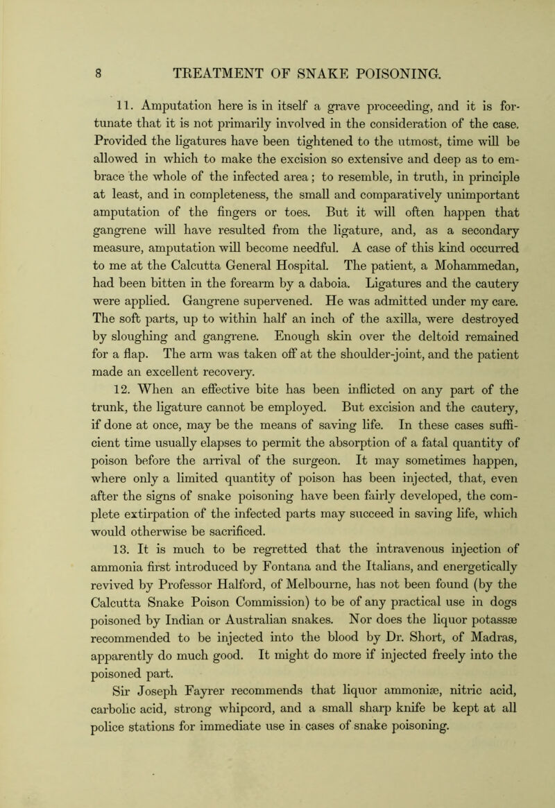 11. Amputation here is in itself a grave proceeding, and it is for- tunate that it is not primarily involved in the consideration of the case. Provided the ligatures have been tightened to the utmost, time will be allowed in which to make the excision so extensive and deep as to em- brace the whole of the infected area; to resemble, in truth, in principle at least, and in completeness, the small and comparatively unimportant amputation of the fingers or toes. But it will often happen that gangrene will have resulted from the ligature, and, as a secondary measure, amputation will become needful. A case of this kind occurred to me at the Calcutta General Hospital. The patient, a Mohammedan, had been bitten in the forearm by a daboia. Ligatures and the cautery were applied. Gangrene supervened. He was admitted under my care. The soft parts, up to within half an inch of the axilla, were destroyed by sloughing and gangrene. Enough skin over the deltoid remained for a flap. The arm was taken off at the shoulder-joint, and the patient made an excellent recovery. 12. When an effective bite has been inflicted on any part of the trunk, the ligature cannot be employed. But excision and the cautery, if done at once, may he the means of saving life. In these cases suffi- cient time usually elapses to permit the absorption of a fatal quantity of poison before the arrival of the surgeon. It may sometimes happen, where only a limited quantity of poison has been injected, that, even after the signs of snake poisoning have been fairly developed, the com- plete extirpation of the infected parts may succeed in saving fife, which would otherwise be sacrificed. 13. It is much to be regretted that the intravenous injection of ammonia first introduced by Fontana and the Italians, and energetically revived by Professor Halford, of Melbourne, has not been found (by the Calcutta Snake Poison Commission) to be of any practical use in dogs poisoned by Indian or Australian snakes. Nor does the liquor potassse recommended to be injected into the blood by Dr. Short, of Madras, apparently do much good. It might do more if injected freely into the poisoned part. Sir Joseph Fayrer recommends that liquor ammonim, nitric acid, carhohc acid, strong whipcord, and a small sharp knife be kept at all police stations for immediate use in cases of snake poisoning.