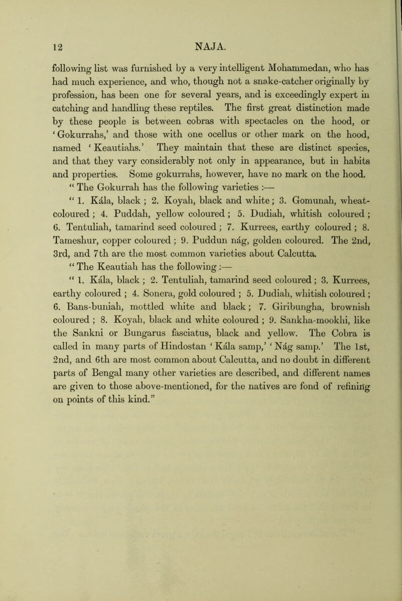 following list was furnished by a very intelligent Mohammedan, who has had much experience, and who, though not a snake-catcher originally by profession, has been one for several years, and is exceedingly expert hi catching and handling these reptiles. The first great distinction made by these people is between cobras with spectacles on the hood, or ‘ Gokurrahs,’ and those with one ocellus or other mark on the hood, named ‘ Keautiahs.’ They maintain that these are distinct species, and that they vary considerably not only in appearance, but in habits and properties. Some gokurrahs, however, have no mark on the hood. “ The Gokurrah has the following varieties :— “1. Kdla, black ; 2. Koyah, black and white; 3. Gomunah, wheat- coloured ; 4. Puddah, yellow coloured; 5. Dudiah, whitish coloured ; G. Tentuliah, tamarind seed coloured; 7. Kurrees, earthy coloured ; 8. Tameshur, copper coloured; 9. Puddun ndg, golden coloured. The 2nd, 3rd, and 7 th are the most common varieties about Calcutta. “ The Keautiah has the following :— “1. Kala, black ; 2. Tentuliah, tamarind seed coloured ; 3. Kurrees, earthy coloured ; 4. Sonera, gold coloured ; 5. Dudiah, whitish coloured ; 6. Bans-buniah, mottled white and black; 7. Giribungha, brownish coloured ; 8. Koyah, black and white coloured ; 9. Sankha-mookhi, like the Sankni or Bungarus fasciatus, black and yellow. The Cobra is called in many parts of Hindostan ‘ Kala samp,’ ‘ Ndg samp.’ The 1st, 2nd, and 6th are most common about Calcutta, and no doubt in difierent parts of Bengal many other varieties are described, and difierent names are given to those above-mentioned, for the natives are fond of refining on points of this kind.”