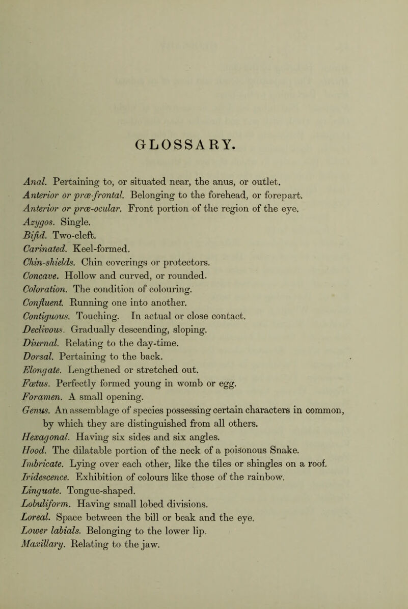 GLOSSARY. Anal. Pertaining to, or situated near, the anus, or outlet. Anterior or prce-frontal. Belonging to the forehead, or forepart. Anterior or prce-ocular. Front portion of the region of the eye. Azygos. Single. Bifid. Two-cleft. Carinated. Keel-formed. Chin-shields. Chin coverings or protectors. Concave. Hollow and curved, or rounded. Coloration. The condition of colouring. Confluent. Running one into another. Contiguous. Touching. In actual or close contact. Declivous. Gradually descending, sloping. Diurnal. Relating to the day-time. Dorsal. Pertaining to the back. Elongate. Lengthened or stretched out. Foetus. Perfectly formed young in womb or egg. Foramen. A small opening. Genus. An assemblage of species possessing certain characters in common, by which they are distinguished from all others. Hexagonal. Having six sides and six angles. Hood. The dilatable portion of the neck of a poisonous Snake. Imbricate. Lying over each other, like the tiles or shingles on a roof. Iridescence. Exhibition of colours like those of the rainbow. Linguate. Tongue-shaped. Lohuliform. Having small lobed divisions. Boreal. Space between the bill or beak and the eye. Lower labials. Belonging to the lower lip. Maxillary. Relating to the jaw.