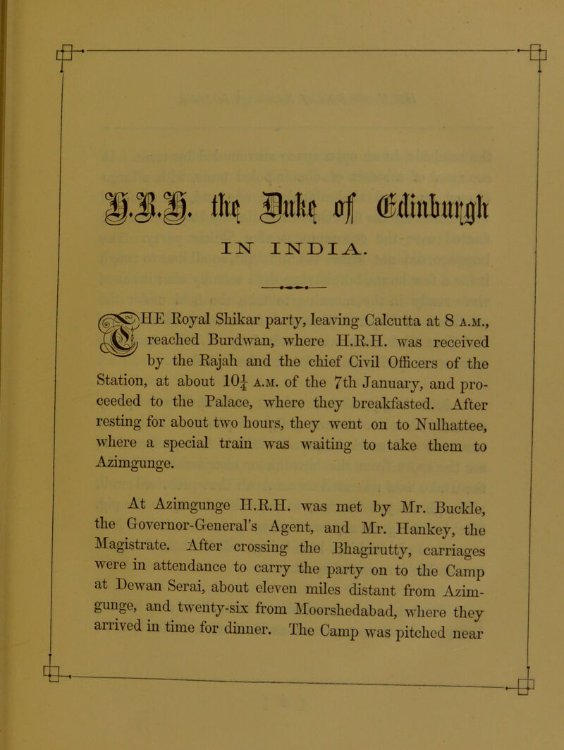 jMe 4 isr indi Royal Shikar party, leaving Calcutta at 8 a.m., (QjM, reached Burdwan, where H.R.H. was received by the Rajah and the chief Civil Officers of the Station, at about 10^ a.m. of the 7th January, and pro- ceeded to the Palace, where they breakfasted. After resting for about two hours, they went on to Nulhattee, where a special train was waiting to take them to Azimgunge. At Azimgunge H.R.H. was met by Mr. Buckle, the Governor-Generals Agent, and Mr. Idankey, the Magistrate. After crossing the Bhagirutty, carriages were in attendance to carry the party on to the Camp at Dewan Serai, about eleven miles distant from Azim- gunge, and twenty-six from Moorshedabad, where they arrived in time for dinner. The Camp was pitched near