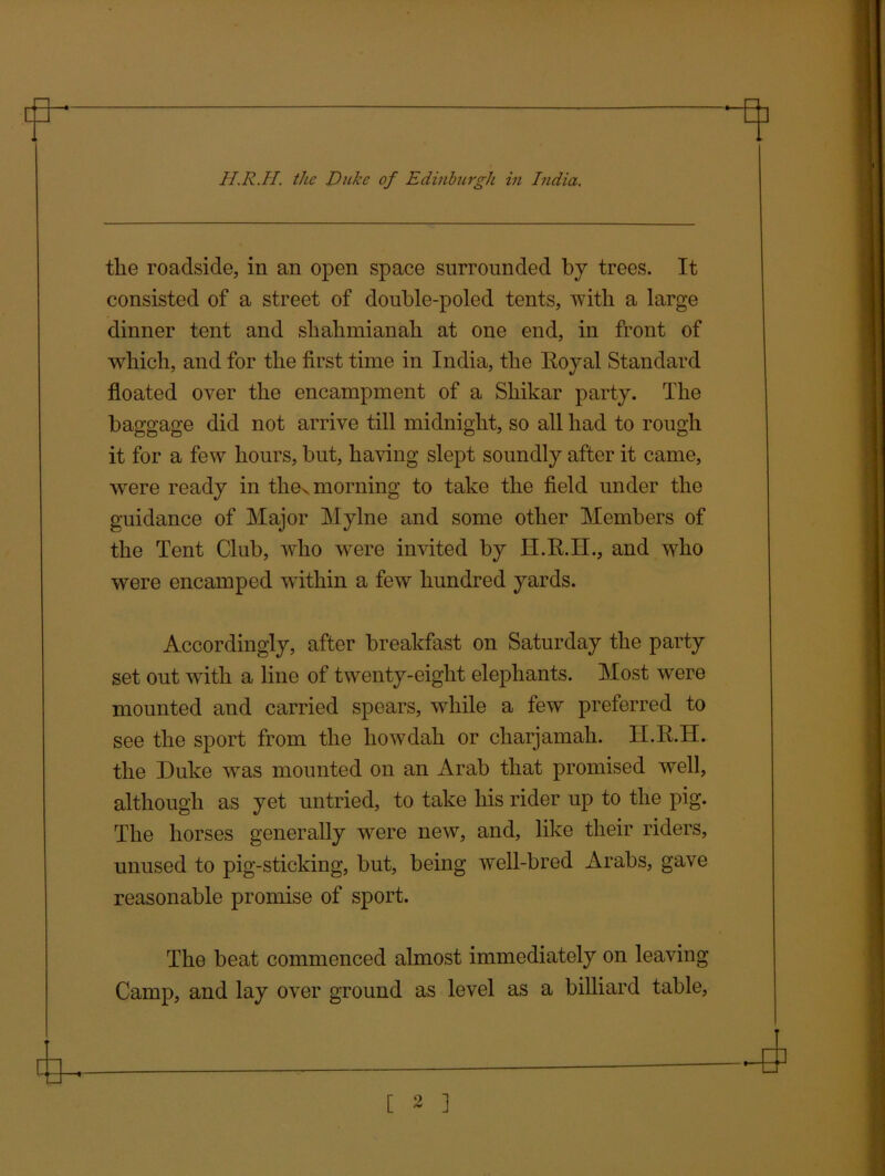 tlie roadside, in an open space surrounded by trees. It consisted of a street of double-poled tents, with a large dinner tent and sliahmianah at one end, in front of which, and for the first time in India, the Royal Standard floated over the encampment of a Shikar party. The baggage did not arrive till midnight, so all had to rough it for a few hours, but, having slept soundly after it came, were ready in the. morning to take the field under the guidance of Major Mylne and some other Members of the Tent Club, who were invited by H.R.H., and who were encamped within a few hundred yards. Accordingly, after breakfast on Saturday the party set out with a line of twenty-eight elephants. Most were mounted and carried spears, while a few preferred to see the sport from the howdah or charjamali. li lt.II. the Duke was mounted on an Arab that promised well, although as yet untried, to take his rider up to the pig. The horses generally were new, and, like their riders, unused to pig-sticking, but, being well-bred Arabs, gave reasonable promise of sport. The beat commenced almost immediately on leaving Camp, and lay over ground as level as a billiard table.