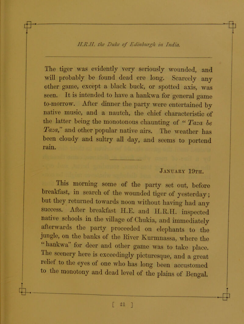 The tiger was evidently very seriously wounded, and will probably be found dead ere long. Scarcely any other game, except a black buck, or spotted axis, was seen. It is intended to have a hankwa for general game to-morrow. After dinner the party were entertained by native music, and a nautch, the chief characteristic of the latter being the monotonous chaunting of “ Taza be Taza,” and other popular native airs. The weather has been cloudy and sultry all day, and seems to portend rain. January 19th. This morning some of the party set out, before breakfast, in search of the wounded tiger of yesterday; but they returned towards noon without having had any success. After breakfast H.E. and H.R.IT. inspected native schools in the village of Chukia, and immediately aftei wards the party proceeded on elephants to the jungle, on the banks of the River Kurmnassa, where the hankwa for deer and other game was to take place. The scenery here is exceedingly picturesque, and a great relief to the eyes of one who has long been accustomed to the monotony and dead level of the plains of Bengal.