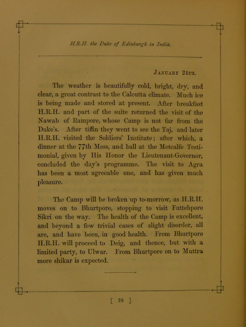 a H.R.H. the Duke of Edinburgh in India. January 24th. The weather is beautifully cold, bright, dry, and clear, a great contrast to the Calcutta climate. Much ice is being made and stored at present. After breakfast H.R.H. and part of the suite returned the visit of the Nawab of Rampore, whose Camp is not far from the Duke’s. After tiffin they went to see the Taj, and later H.R.H. visited the Soldiers’ Institute; after which, a dinner at the 77th Mess, and ball at the Metcalfe Testi- monial, given by His Honor the Lieutenant-Governor, concluded the day’s programme. The visit to Agra has been a most agreeable one, and has given much pleasure. The Camp will be broken up to-morrow, as H.R.H. moves on to Bhurtpore, stopping to visit Futtehpore Sikri on the way. The health of the Camp is excellent, and beyond a few trivial cases of slight disorder, all are, and have been, in good health. From Bhurtpore H.R.H. will proceed to Deig, and thence, but with a limited party, to Ulwar. From Bhurtpore on to Muttra more shikar is expected.