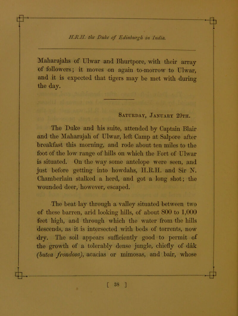 Maharajahs of Ulwar and Bhurtpore, with their array of followers; it moves on again to-morrow to Ulwar, and it is expected that tigers may be met with during the day. Saturday, January 29th. The Duke and his suite, attended by Captain Blair and the Maharajah of Ulwar, left Camp at Salpore after breakfast this morning, and rode about ten miles to the foot of the low range of hills on which the Fort of Ulwar is situated. On the way some antelope were seen, and just before getting into howdahs, H.R.H. and Sir N. Chamberlain stalked a herd, and got a long shot; the wounded deer, however, escaped. The beat lay through a valley situated between two of these barren, arid looking hills, of about 800 to 1,000 feet high, and through which the water from the hills descends, as it is intersected with beds of torrents, now dry. The soil appears sufficiently good to permit of the growth of a tolerably dense jungle, chiefly of dak (butea frondosci), acacias or mimosas, and bair, whose