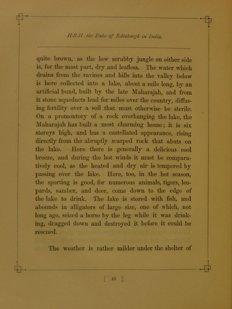 quite brown, as the low scrubby jungle on either side is, for the most part, dry and leafless. The water which drains from the ravines and hills into the valley below is here collected into a lake, about a mile long, by an artificial bund, built by the late Maharajah, and from it stone aqueducts lead for miles over the country, diffus- ing fertility over a soil that must otherwise be sterile. On a promontory of a rock overhanging the lake, the Maharajah has built a most charming house; it is six storeys high, and has a castellated appearance, rising directly from the abruptly scarped rock that abuts on the lake. Here there is generally a delicious cool breeze, and during the hot winds it must be compara- tively cool, as the heated and dry air is tempered by passing over the lake. Here, too, in the hot season, the sporting is good, for numerous animals, tigers, leo- pards, samber, and deer, come down to the edge of the lake to drink. The lake is stored with fish, and abounds in alligators of large size, one of which, not long ago, seized a horse by the leg while it was drink- ing, dragged down and destroyed it before it could be rescued. The weather is rather milder under the shelter of
