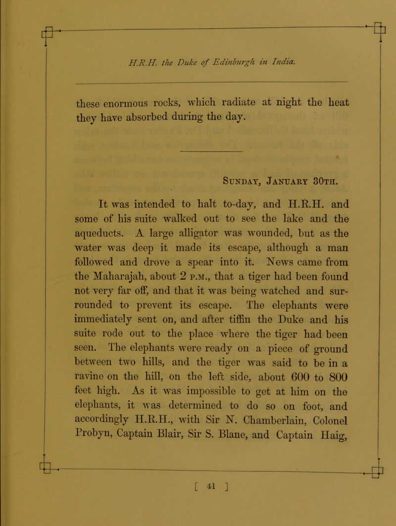 these enormous rocks, which radiate at night the heat they have absorbed during the day. Sunday, January 30th. « It was intended to halt to-day, and H.R.H. and some of his suite walked out to see the lake and the aqueducts. A large alligator was wounded, but as the water was deep it made its escape, although a man followed and drove a spear into it. News came from the Maharajah, about 2 p.m., that a tiger had been found not very far off, and that it was being watched and sur- rounded to prevent its escape. The elephants were immediately sent on, and after tiffin the Duke and his suite rode out to the place where the tiger had been seen. The elephants were ready on a piece of ground between two hills, and the tiger was said to be in a ravine on the hill, on the left side, about 600 to 800 feet high. As it was impossible to get at him on the elephants, it was determined to do so on foot, and accordingly H.R.H., with Sir N. Chamberlain, Colonel Probyn, Captain Blair, Sir S. Blane, and Captain Haig,