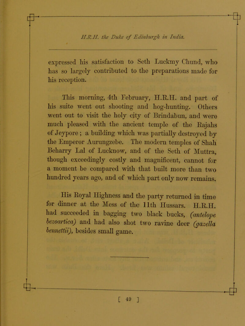 expressed his satisfaction to Seth Luckmy Chund, who has so largely contributed to the preparations made for his reception. This morning, 4th February, H.R.H. and part of his suite went out shooting and hog-hunting. Others went out to visit the holy city of Brindabun, and were much pleased with the ancient temple of the Rajahs of Jeypore ; a building which was partially destroyed by the Emperor Aurungzebe. The modern temples of Shah Beharry Lai of Lucknow, and of the Seth of Muttra, though exceedingly costly and magnificent, cannot for a moment be compared with that built more than two hundred years ago, and of which part only now remains. His Royal Highness and the party returned in time for dinner at the Mess of the 11th Hussars. H.R.H. had succeeded in bagging two black bucks, (antelope bezoartica) and had also shot two ravine deer (gazella bennettii), besides small game.