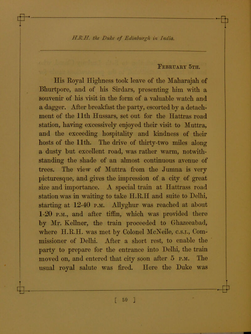 H.R.H. the Duke of Edinburgh in India. February 5th. His Royal Highness took leave of the Maharajah of Blmrtpore, and of his Sirdars, presenting him with a souvenir of his visit in the form of a valuable watch and a dagger. After breakfast the party, escorted by a detach- ment of the 11th Hussars, set out for the Hattras road station, having excessively enjoyed their visit to Muttra, and the exceeding hospitality and kindness of their hosts of the 11th. The drive of thirty-two miles along a dusty but excellent road, was rather warm, notwith- standing the shade of an almost continuous avenue of trees. The view of Muttra from the Jumna is very picturesque, and gives the impression of a city of great size and importance. A special train at Hattrass road station was in waiting to take H.R.H and suite to Delhi, starting at 12-40 p.m. Allyghur was reached at about 1-20 p.m., and after tiffin, which was provided there by Mr. Kellner, the train proceeded to Ghazeeabad, where H.R.H. was met by Colonel McNeile, c.s.i., Com- missioner of Delhi. After a short rest, to enable the party to prepare for the entrance into Delhi, the train moved on, and entered that city soon after 5 p.m. The usual royal salute was fired. Here the Duke was