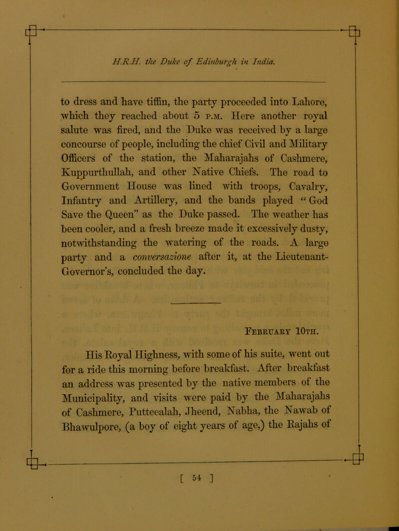 to dress and have tiffin, the party proceeded into Lahore, which they reached about 5 p.m. Here another royal salute was fired, and the Duke was received by a large concourse of people, including the chief Civil and Military Officers of the station, the Maharajahs of Cashmere, Kuppurthullah, and other Native Chiefs. The road to Government House was lined with troops. Cavalry, Infantry and Artillery, and the bands played “ God Save the Queen” as the Duke passed. The weather has been cooler, and a fresh breeze made it excessively dusty, notwithstanding the watering of the roads. A large party and a conversazione after it, at the Lieutenant- Governor’s, concluded the day. February 10th. His Royal Highness, with some of his suite, went out for a ride this morning before breakfast. After breakfast an address was presented by the native members of the Municipality, and visits were paid by the Maharajahs of Cashmere, Putteealah, Jheend, Nabha, the Nawab of Bhawulpore, (a boy of eight years of age,) the Rajahs of