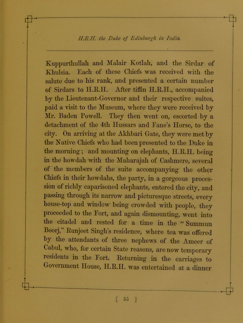 Kuppurthullah and Malair Kotlah, and the Sirdar of Khulsia. Each of these Chiefs was received with the salute due to his rank, and presented a certain number of Sirdars to H.R.H. After tiffin H.R.H., accompanied by the Lieutenant-Governor and their respective suites, paid a visit to the Museum, where they were received by Mr. Baden Powell. They then went on, escorted by a detachment of the 4th Hussars and Lane’s Horse, to the city. On arriving at the Akhbari Gate, they were met by the Native Chiefs who had been presented to the Duke in the morning ; and mounting on elephants, H.R.H. being in the howdah with the Maharajah of Cashmere, several of the members of the suite accompanying the other Chiefs in their howdahs, the party, in a gorgeous proces- sion of richly caparisoned elephants, entered the city, and passing through its narrow and picturesque streets, every house-top and window being crowded with people, they proceeded to the Port, and again dismounting, went into the citadel and rested for a time in the “ Summun Boorj,” Runjeet Singh’s residence, where tea was offered by the attendants of three nephews of the Ameer of Cabul, who, for certain State reasons, are now temporary residents in the Lort. Returning in the carriages to Government House, H.R.H. was entertained at a dinner