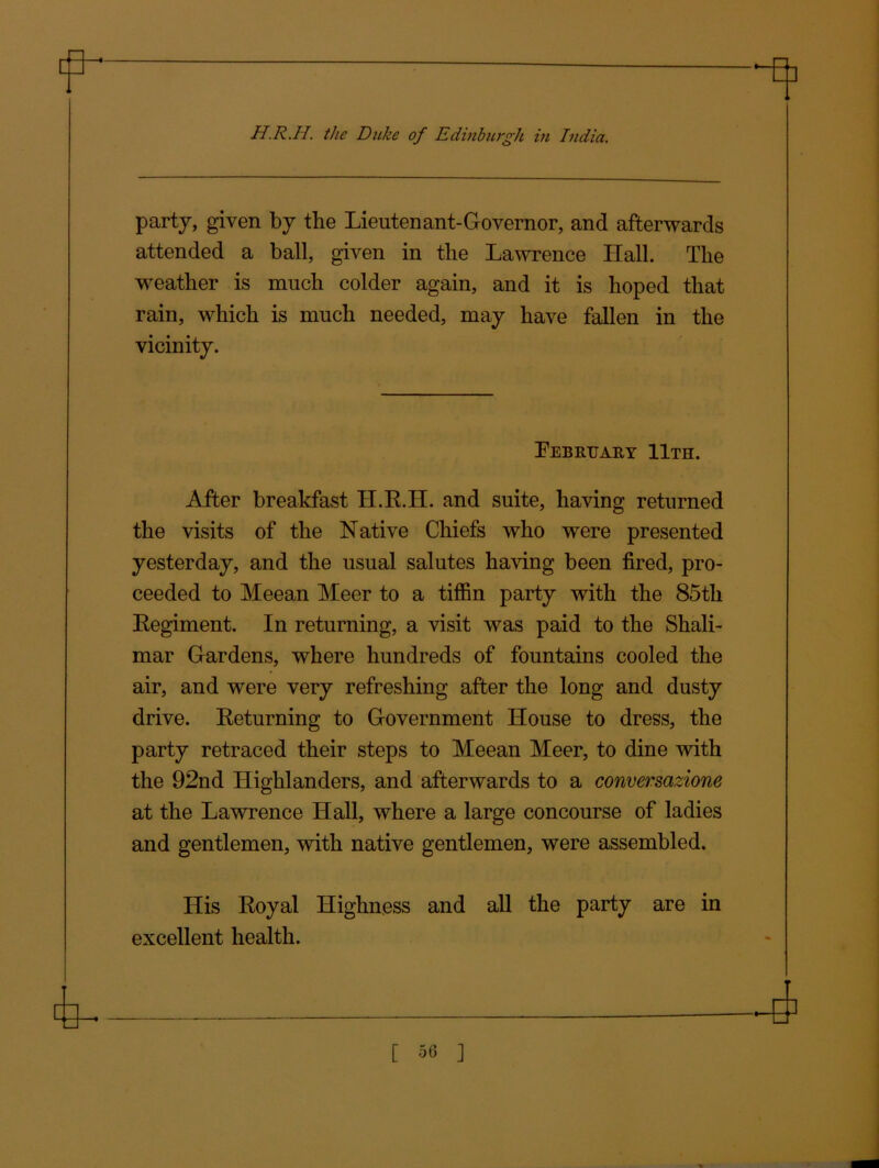 party, given by the Lieutenant-Governor, and afterwards attended a ball, given in the Lawrence Hall. The weather is much colder again, and it is hoped that rain, which is much needed, may have fallen in the vicinity. February 11th. After breakfast H.R.H. and suite, having returned the visits of the Native Chiefs who were presented yesterday, and the usual salutes having been fired, pro- ceeded to Meean Meer to a tiffin party with the 85tli Regiment. In returning, a visit was paid to the Shali- mar Gardens, where hundreds of fountains cooled the air, and were very refreshing after the long and dusty drive. Returning to Government House to dress, the party retraced their steps to Meean Meer, to dine with the 92nd Highlanders, and afterwards to a conversazione at the Lawrence Hall, where a large concourse of ladies and gentlemen, with native gentlemen, were assembled. His Royal Highness and all the party are in excellent health. [ 50 ]