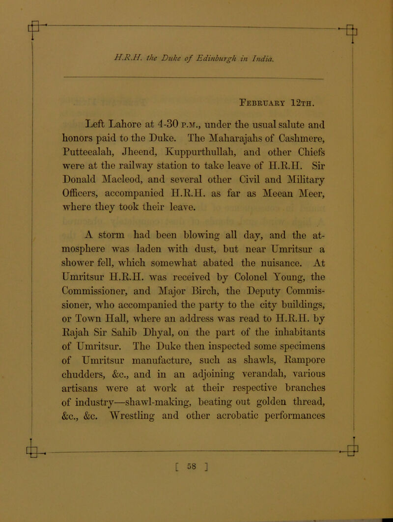 February 12th. Left Lahore at 4-30 p.m., under the usual salute and honors paid to the Duke. The Maharajahs of Cashmere, Putteealah, Jheend, Kuppurthullah, and other Chiefs were at the railway station to take leave of H.R.H. Sir Donald Macleod, and several other Civil and Military Officers, accompanied H.R.H. as far as Meean Meer, where they took their leave. A storm had been blowing all day, and the at- mosphere was laden with dust, but near Umritsur a shower fell, which somewhat abated the nuisance. At Umritsur H.R.H. was received by Colonel Young, the Commissioner, and Major Birch, the Deputy Commis- sioner, who accompanied the party to the city buildings, or Town Hall, where an address was read to H.R.H. by Rajah Sir Sahib Dliyal, on the part of the inhabitants of Umritsur. The Duke then inspected some specimens of Umritsur manufacture, such as shawds, Rampore chudders, &c., and in an adjoining verandah, various artisans were at work at their respective branches of industry—shawl-making, beating out golden thread, &c., &c. Wrestling and other acrobatic performances nr