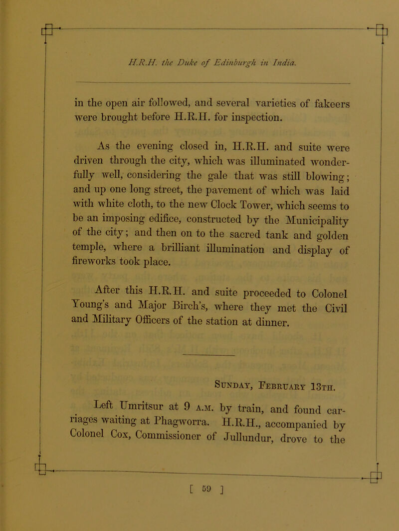 in the open air followed, and several varieties of fakeers were brought before H.R.H. for inspection. As the evening closed in, H.R.H. and suite were driven through the city, which was illuminated wonder- fully well, considering the gale that was still blowing; and up one long street, the pavement of which was laid with white cloth, to the new Clock Tower, which seems to be an imposing edifice, constructed by the Municipality of the city; and then on to the sacred tank and golden temple, where a brilliant illumination and display of fireworks took place. After this H.R.H. and suite proceeded to Colonel Young s and Major Birch s, where they met the Civil and Military Officers of the station at dinner. Sunday, February 13th. Left Umritsur at 9 a.m. by train, and found car- nages waiting at Phagworra. H.R.H., accompanied by Colonel Cox, Commissioner of Jullundur, drove to the