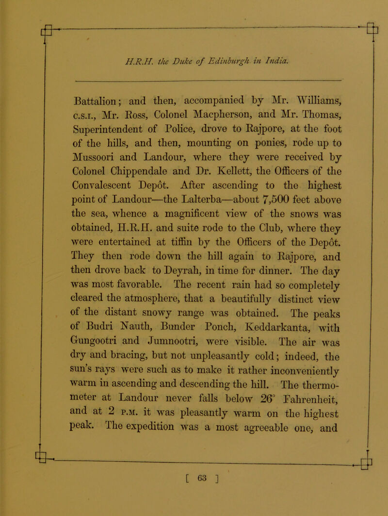 Battalion; and then, accompanied by Mr. Williams, c.s.i., Mr. Boss, Colonel Macpherson, and Mr. Thomas, Superintendent of Police, drove to Rajpore, at the foot of the hills, and then, mounting on ponies, rode up to Mussoori and Landour, where they were received by Colonel Chippendale and Dr. Kellett, the Officers of the Convalescent Depot. After ascending to the highest point of Landour—the Lalterba—about 7,500 feet above the sea, whence a magnificent view of the snows was obtained, H.R.H. and suite rode to the Club, where they were entertained at tiffin by the Officers of the Depot. They then rode down the hill again to Rajpore, and then drove back to Deyrah, in time for dinner. The day was most favorable. The recent rain had so completely cleared the atmosphere* that a beautifully distinct view of the distant snowy range was obtained. The peaks of Budri Nauth, Bunder Ponch, Keddarkanta, with Gungootri and Jumnootri, were visible. The air was dry and bracing, but not unpleasantly cold; indeed, the sun s rays were such as to make it rather inconveniently warm in ascending and descending the hill. The thermo- meter at Landour never falls below 26° Pahrenheit, and at 2 p.m. it was pleasantly warm on the highest peak. The expedition was a most agreeable one, and