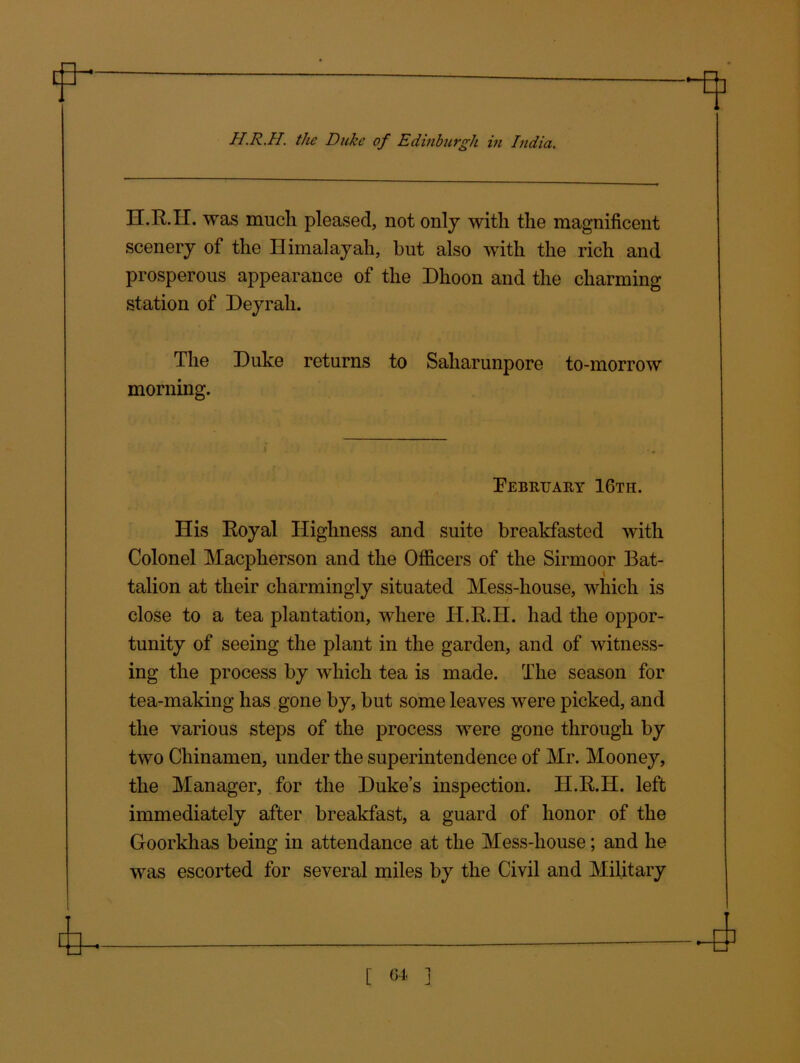 H.R.H. was much pleased, not only with the magnificent scenery of the Himalayah, hut also with the rich and prosperous appearance of the Dhoon and the charming station of Deyrali. The Duke returns to Saharunpore to-morrow morning. i February 16th. His Royal Highness and suite breakfasted with Colonel Macpherson and the Officers of the Sirmoor Bat- talion at their charmingly situated Mess-house, which is close to a tea plantation, where H.R.H. had the oppor- tunity of seeing the plant in the garden, and of witness- ing the process by which tea is made. The season for tea-making has gone by, but some leaves were picked, and the various steps of the process were gone through by two Chinamen, under the superintendence of Mr. Mooney, the Manager, for the Duke’s inspection. H.R.H. left immediately after breakfast, a guard of honor of the Goorkhas being in attendance at the Mess-house; and he was escorted for several miles by the Civil and Military .