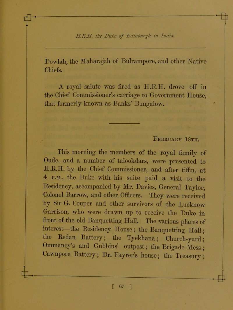 m H.R.H. the Duke of Edinburgh in India. Dowlah, tlie Maharajah of Bulrampore, and other Native Chiefs. A royal salute was fired as II.R.H. drove off in the Chief Commissioner’s carriage to Government House, that formerly known as Banks’ Bungalow. February 18th. This morning the members of the royal family of Oude, and a number of talookdars, were presented to H.R.H. by the Chief Commissioner, and after tiffin, at 4 p.m., the Duke with his suite paid a visit to the Residency, accompanied by Mr. Davies, General Taylor, Colonel Barrow, and other Officers. They were received by Sir G. Couper and other survivors of the Lucknow Garrison, who were drawn up to receive the Duke in front of the old Banquetting Hall. The various places of interest—the Residency House; the Banquetting Hall; the Redan Battery; the Tyekhana; Church-yard; Ommaney’s and Gubbins’ outpost; the Brigade Mess ; Cawnpore Battery; Dr. Layrer’s house; the Treasury;