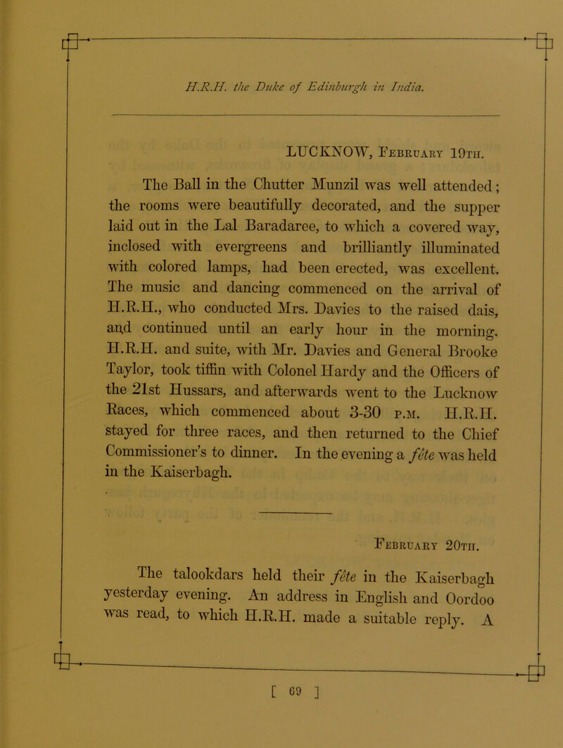 LUCKNOW, February 19th. The Ball in the Chutter Munzil was well attended; the rooms were beautifully decorated, and the supper laid out in the Lai Baradaree, to which a covered way, inclosed with evergreens and brilliantly illuminated with colored lamps, had been erected, was excellent. The music and dancing commenced on the arrival of H.R.H., who conducted Mrs. Davies to the raised dais, an,d continued until an early hour in the morning, H.R.H. and suite, with Mr. Davies and General Brooke Taylor, took tiffin with Colonel Hardy and the Officers of the 21st Hussars, and afterwards went to the Lucknow Races, which commenced about 3-30 p.m. H.R.H. stayed for three races, and then returned to the Chief Commissioner’s to dinner. In the evening a fete was held in the Kaiserbagh. February 20tii. The talookdars held their fete in the Kaiserbagh yesterday evening. An address in English and Oordoo was read, to which H.R.H. made a suitable reply. A