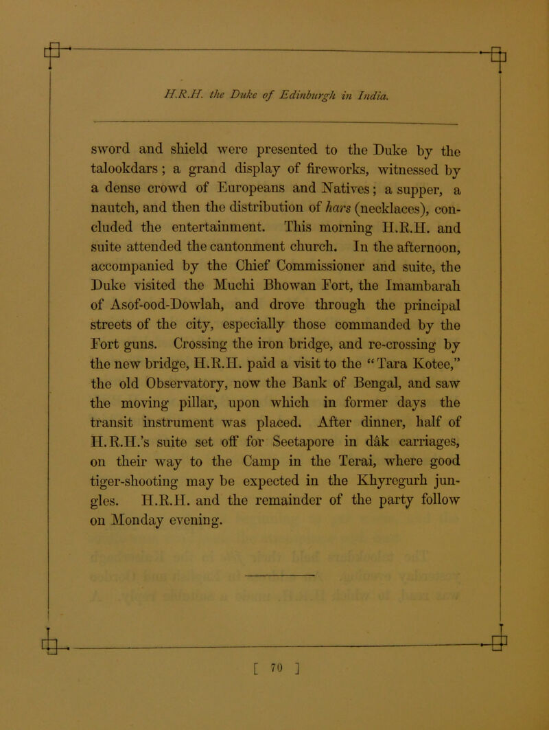 sword and shield were presented to the Duke by the talookdars ; a grand display of fireworks, witnessed by a dense crowd of Europeans and Natives; a supper, a nautch, and then the distribution of liars (necklaces), con- cluded the entertainment. This morning H.R.H. and suite attended the cantonment church. In the afternoon, accompanied by the Chief Commissioner and suite, the Duke visited the Muchi Bhowan Eort, the Imambarah of Asof-ood-Dowlah, and drove through the principal streets of the city, especially those commanded by the Eort guns. Crossing the iron bridge, and re-crossing by the new bridge, H.R.H. paid a visit to the “Tara Kotee,” the old Observatory, now the Bank of Bengal, and saw the moving pillar, upon which in former days the transit instrument was placed. After dinner, half of H.R.H.’s suite set off for Seetapore in dak carriages, on their way to the Camp in the Terai, where good tiger-shooting may be expected in the Khyregurh jun- gles. H.R.H. and the remainder of the party follow on Monday evening.
