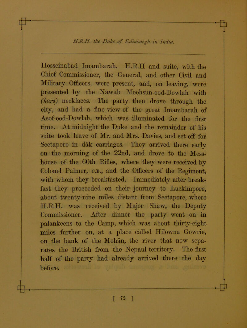 fl a H.R.H. the Duke of Edinburgh in India. Hosseinabad Imambarali. H.R.H and suite, with the Chief Commissioner, the G-eneral, and other Civil and Military Officers, were present, and, on leaving, were presented by the Nawab Moohsun-ood-Dowlah with (hars) necklaces. The party then drove through the city, and had a fine view of the great Imambarali of Asof-ood-Dowlah, which was illuminated for the first time. At midnight the Duke and the remainder of his suite took leave of Mr. and Mrs. Davies, and set off for Seetapore in dak carriages. They arrived there early on the morning of the 22nd, and drove to the Mess- house of the GOth Rifles, where they were received by Colonel Palmer, c.b., and the Officers of the Regiment, with whom they breakfasted. Immediately after break- fast they proceeded on their journey to Luckimpore, about twenty-nine miles distant from Seetapore, where H.R.H. was received by Major Shaw, the Deputy Commissioner. After dinner the party went on in palankeens to the Camp, which was about thirty-eight miles further on, at a place called Hilowna Gowrie, on the bank of the Mohan, the river that now sepa- rates the British from the Nepaul territory. The first half of the party had already arrived there the day before.