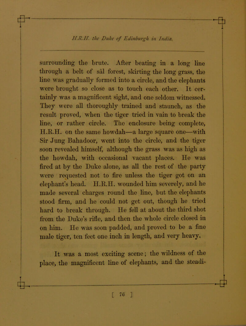surrounding the brute. After beating in a long line through a belt of sal forest, skirting the long grass, the line was gradually formed into a circle, and the elephants were brought so close as to touch each other. It cer- tainly was a magnificent sight, and one seldom witnessed. They were all thoroughly trained and staunch, as the result proved, when the tiger tried in vain to break the line, or rather circle. The enclosure being complete, H.R.H. on the same howdah—a large square one—with Sir Jung Bahadoor, went into the circle, and the tiger soon revealed himself, although the grass was as high as the howdah, with occasional vacant places. He was fired at by the Duke alone, as all the rest of the party were requested not to fire unless the tiger got on an elephants head. H.R.H. wounded him severely, and he made several charges round the line, but the elephants stood firm, and he could not get out, though he tried hard to break through. He fell at about the third shot from the Duke’s rifle, and then the whole circle closed in on him. He was soon padded, and proved to be a fine male tiger, ten feet one inch in length, and very heavy. It was a most exciting scene; the wildness of the place, the magnificent line of elephants, and the steadi-