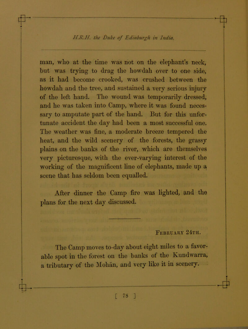 man, wlio at the time was not on the elephants neck, but was trying to drag the howdali over to one side, as it had become crooked, was crushed between the howdali and the tree, and sustained a very serious injury of the left hand. The wound was temporarily dressed, and he was taken into Camp, where it was found neces- sary to amputate part of the hand. But for this unfor- tunate accident the day had been a most successful one. The weather was fine, a moderate breeze tempered the heat, and the wild scenery of the forests, the grassy plains on the banks of the river, which are themselves very picturesque, with the ever-varying interest of the working of the magnificent line of elephants, made up a scene that has seldom been equalled. After dinner the Camp fire was lighted, and the plans for the next day discussed. February 24th. The Camp moves to-day about eight miles to a favor- able spot in the forest on the banks of the Kundwarra, a tributary of the Mohan, and very like it in scenery.