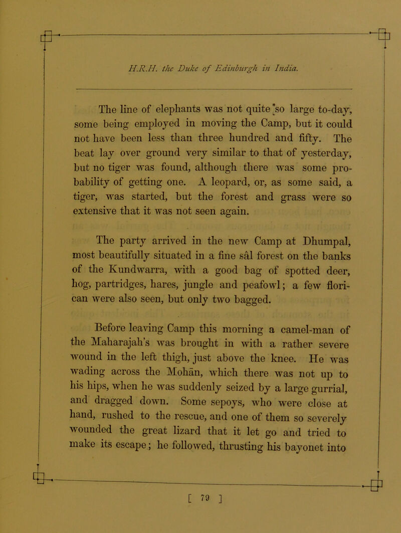 The line of elephants was not quite *so large to-day, some being employed in moving the Camp, but it could not have been less than three hundred and fifty. The beat lay over ground very similar to that of yesterday, but no tiger was found, although there was some pro- bability of getting one. A leopard, or, as some said, a tiger, was started, but the forest and grass were so extensive that it was not seen again. The party arrived in the new Camp at Dhumpal, most beautifully situated in a fine sal forest on the banks of the Kundwarra, with a good bag of spotted deer, hog, partridges, hares, jungle and peafowl; a few flori- can were also seen, but only two bagged. Before leaving Camp this morning a camel-man of the Maharajah’s was brought in with a rather severe wound in the left thigh, just above the knee. He was wading across the Mohan, which there was not up to his hips, when he was suddenly seized by a large gurrial, and dragged down. Some sepoys, who were close at hand, rushed to the rescue, and one of them so severely wounded the great lizard that it let go and tried to make its escape; he followed, thrusting his bayonet into