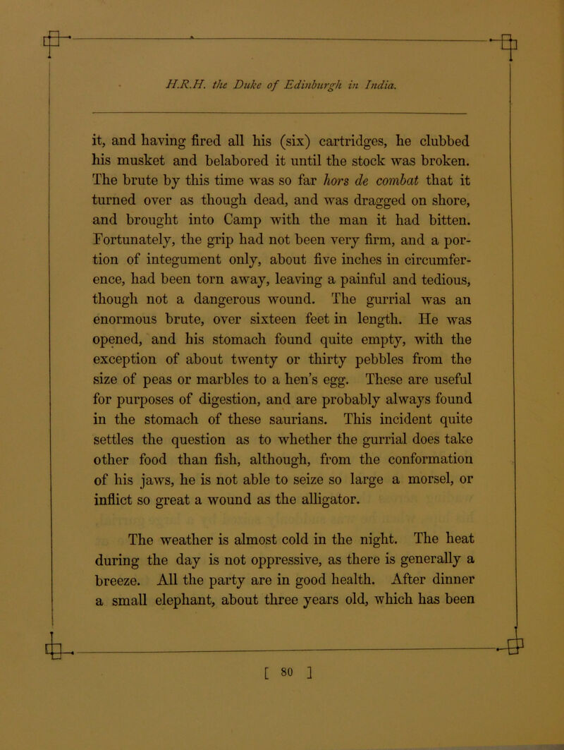 H.R.H. the Duke of Edinburgh in India. it, and having fired all his (six) cartridges, he clubbed his musket and belabored it until the stock was broken. The brute by this time was so far hors de combat that it turned over as though dead, and was dragged on shore, and brought into Camp with the man it had bitten. Fortunately, the grip had not been very firm, and a por- tion of integument only, about five inches in circumfer- ence, had been torn away, leaving a painful and tedious, though not a dangerous wound. The gurrial was an enormous brute, over sixteen feet in length. He was opened, and his stomach found quite empty, with the exception of about twenty or thirty pebbles from the size of peas or marbles to a hen’s egg. These are useful for purposes of digestion, and are probably always found in the stomach of these saurians. This incident quite settles the question as to whether the gurrial does take other food than fish, although, from the conformation of his jaws, he is not able to seize so large a morsel, or inflict so great a wound as the alligator. The weather is almost cold in the night. The heat during the day is not oppressive, as there is generally a breeze. All the party are in good health. After dinner a small elephant, about three years old, which has been