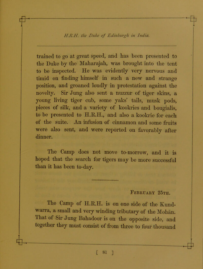 H.R.H. the Ditke of Edinburgh in India. trained to go at great speed, and lias been presented to the Duke by the Maharajah, was brought into the tent to be inspected. He was evidently very nervous and timid on finding himself in such a new and strange position, and groaned loudly in protestation against the novelty. Sir Jung also sent a nuzzur of tiger skins, a young living tiger cub, some yaks’ tails, musk pods, pieces of silk, and a variety of kookries and bougialis, to be presented to H.R.H., and also a kookrie for each of the suite. An infusion of cinnamon and some fruits were also sent, and were reported on favorably after dinner. The Camp does not move to-morrow, and it is hoped that the search for tigers may be more successful than it has been to-day. February 25th. The Camp of H.RH. is on one side of the Kund- warra, a small and very winding tributary of the Mohan. That of Sir Jung Bahadoor is on the opposite side, and together they must consist of from three to four thousand