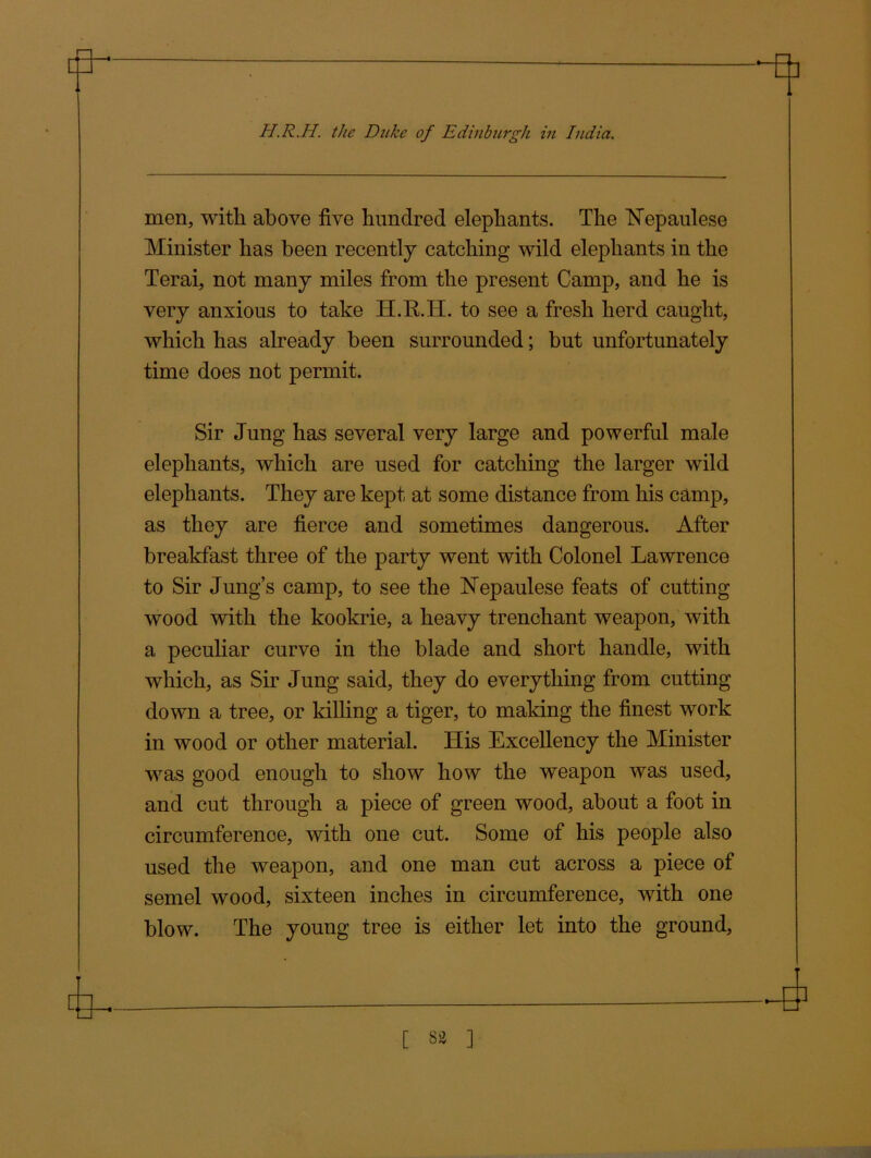 men, with above five hundred elephants. The ISTepaulese Minister has been recently catching wild elephants in the Terai, not many miles from the present Camp, and he is very anxious to take H.R.IT. to see a fresh herd caught, which has already been surrounded; but unfortunately time does not permit. Sir Jung has several very large and powerful male elephants, which are used for catching the larger wild elephants. They are kept at some distance from his camp, as they are fierce and sometimes dangerous. After breakfast three of the party went with Colonel Lawrence to Sir Jung’s camp, to see the Nepaulese feats of cutting wood with the kookrie, a heavy trenchant weapon, with a peculiar curve in the blade and short handle, with which, as Sir Jung said, they do everything from cutting down a tree, or killing a tiger, to making the finest work in wood or other material. His Excellency the Minister was good enough to show how the weapon was used, and cut through a piece of green wood, about a foot in circumference, with one cut. Some of his people also used the weapon, and one man cut across a piece of semel wood, sixteen inches in circumference, with one blow. The young tree is either let into the ground.