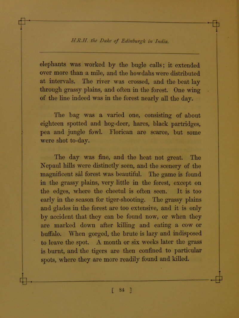 elephants was worked by the bugle calls; it extended over more than a mile, and the howdahs were distributed at intervals. The river was crossed, and the beat lay through grassy plains, and often in the forest. One wing ■ of the line indeed was in the forest nearly all the day. The bag was a varied one, consisting of about eighteen spotted and hog-deer, hares, black partridges, pea and jungle fowl. Florican are scarce, but some were shot to-day. The day was fine, and the heat not great. The Nepaul hills were distinctly seen, and the scenery of the magnificent sal forest was beautiful. The game is found in the grassy plains, very little in the forest, except on the edges, where the cheetul is often seen. It is too early in the season for tiger-shooting. The grassy plains and glades in the forest are too extensive, and it is only by accident that they can be found now, or when they are marked down after killing and eating a cow or buffalo. When gorged, the brute is lazy and indisposed to leave the spot. A month or six weeks later the grass is burnt, and the tigers are then confined to particular spots, where they are more readily found and killed. [ 34 ]