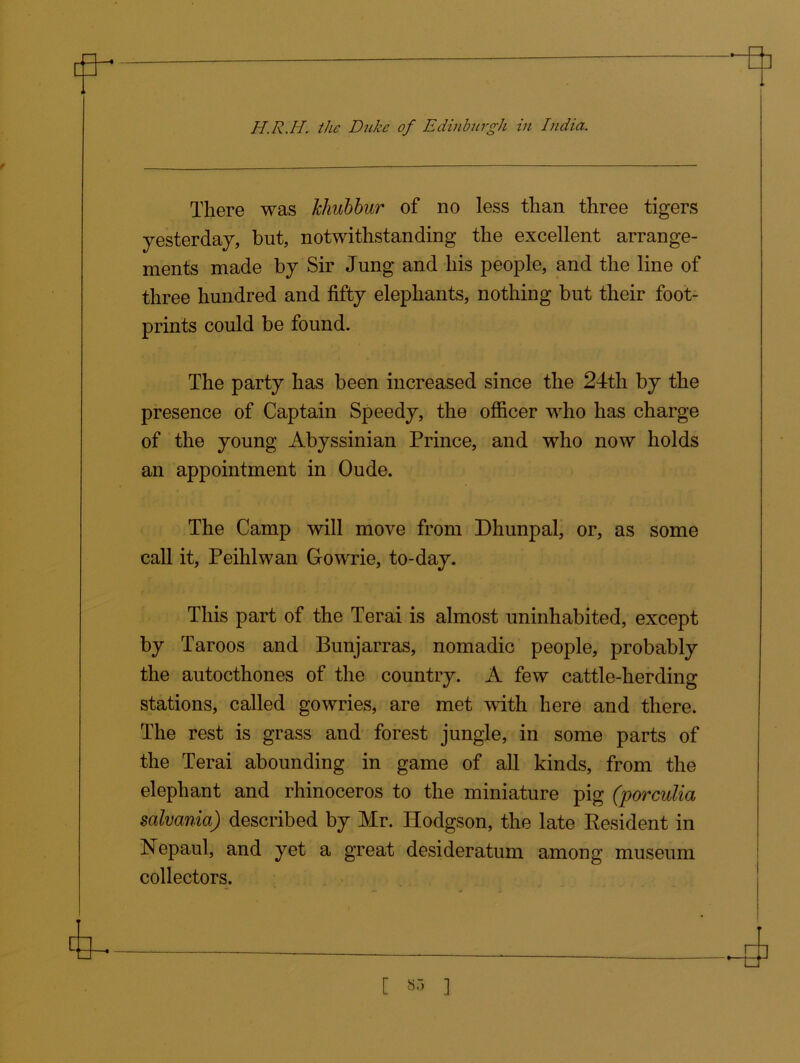fi- ■a H.R.H. the Duke of Edinburgh in India. There was Jehubbur of no less than three tigers yesterday, but, notwithstanding the excellent arrange- ments made by Sir Jung and his people, and the line of three hundred and fifty elephants, nothing but their foot- prints could be found. The party has been increased since the 24th by the presence of Captain Speedy, the officer who has charge of the young Abyssinian Prince, and who now holds an appointment in Oude. The Camp will move from Dhunpal, or, as some call it, Peihlwan Gowrie, to-day. This part of the Terai is almost uninhabited, except by Taroos and Bunjarras, nomadic people, probably the autocthones of the country. A few cattle-herding stations, called gowries, are met with here and there. The rest is grass and forest jungle, in some parts of the Terai abounding in game of all kinds, from the elephant and rhinoceros to the miniature pig (porculia salvania) described by Mr. Hodgson, the late Resident in Nepaul, and yet a great desideratum among museum collectors.
