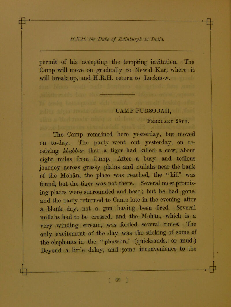 permit of liis accepting the tempting invitation. The Camp will move on gradually to Newal Kar, where it will break up, and H.R.H. return to Lucknow. CAMP PURSOOAII, February 28tii. The Camp remained here yesterday, but moved on to-day. The party went out yesterday, on re- ceiving khubbur that a tiger had killed a cow, about eight miles from Camp. After a busy and tedious journey across grassy plains and nullahs near the bank of the Mohan, the place was reached, the “kill” was found, but the tiger was not there. Several most promis- ing places were surrounded and beat; but he had gone, and the party returned to Camp late in the evening after a blank day, not a gun having been fired. Several nullahs had to be crossed, and the Mohan, which is a very winding stream, was forded several times. The only excitement of the day was the sticking of some of the elephants in the “ phussun,” (quicksands, or mud.) Beyond a little delay, and £ome inconvenience to the