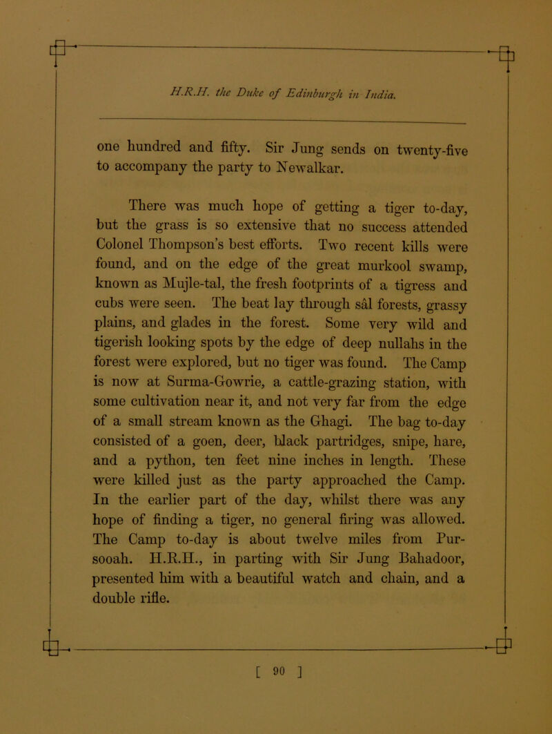 one hundred and fifty. Sir Jung sends on twenty-five to accompany the party to ISJewalkar. There was much hope of getting a tiger to-day, but the grass is so extensive that no success attended Colonel Thompsons best efforts. Two recent kills were found, and on the edge of the great murkool swamp, known as Mujle-tal, the fresh footprints of a tigress and cubs were seen. The beat lay through sal forests, grassy plains, and glades in the forest. Some very wild and tigerish looking spots by the edge of deep nullahs in the forest were explored, but no tiger was found. The Camp is now at Surma-Gowrie, a cattle-grazing station, with some cultivation near it, and not very far from the edge of a small stream known as the Ghagi. The bag to-day consisted of a goen, deer, black partridges, snipe, hare, and a python, ten feet nine inches in length. These were killed just as the party approached the Camp. In the earlier part of the day, whilst there was any hope of finding a tiger, no general firing was allowed. The Camp to-day is about twelve miles from Pur- sooah. H.R.H., in parting with Sir Jung Baliadoor, presented him with a beautiful watch and chain, and a double rifle.