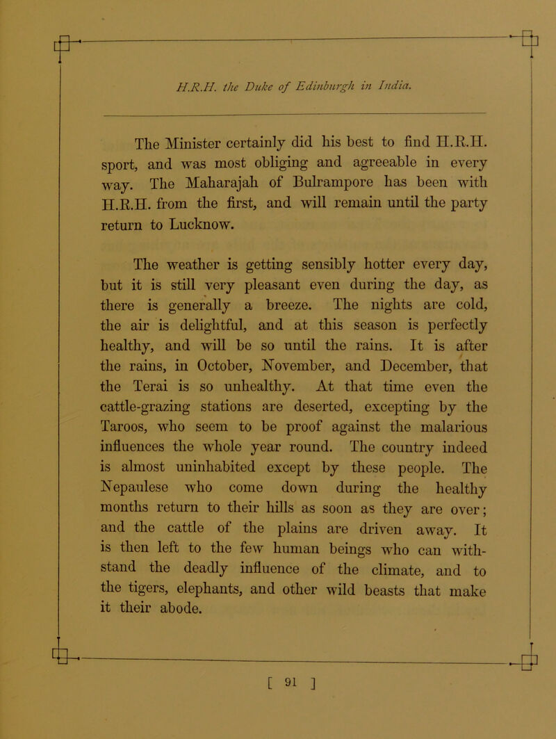 The Minister certainly did his best to find H.R.II. sport, and was most obliging and agreeable in every way. The Maharajah of Bulrampore has been with H.R.H. from the first, and will remain until the party return to Lucknow. The weather is getting sensibly hotter every day, but it is still very pleasant even during the day, as there is generally a breeze. The nights are cold, the air is delightful, and at this season is perfectly healthy, and will be so until the rains. It is after the rains, in October, November, and December, that the Terai is so unhealthy. At that time even the cattle-grazing stations are deserted, excepting by the Taroos, who seem to be proof against the malarious influences the whole year round. The country indeed is almost uninhabited except by these people. The Nepaulese who come down during the healthy months return to their hills as soon as they are over; and the cattle of the plains are driven away. It is then left to the few human beings who can with- stand the deadly influence of the climate, and to the tigers, elephants, and other wild beasts that make it their abode.